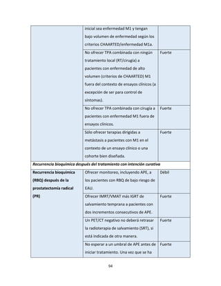 94
inicial sea enfermedad M1 y tengan
bajo volumen de enfermedad según los
criterios CHAARTED/enfermedad M1a.
No ofrecer TPA combinada con ningún
tratamiento local (RT/cirugía) a
pacientes con enfermedad de alto
volumen (criterios de CHAARTED) M1
fuera del contexto de ensayos clínicos (a
excepción de ser para control de
síntomas).
Fuerte
No ofrecer TPA combinada con cirugía a
pacientes con enfermedad M1 fuera de
ensayos clínicos.
Fuerte
Sólo ofrecer terapias dirigidas a
metástasis a pacientes con M1 en el
contexto de un ensayo clínico o una
cohorte bien diseñada.
Fuerte
Recurrencia bioquímica después del tratamiento con intención curativa
Recurrencia bioquímica
(RBQ) después de la
prostatectomía radical
(PR)
Ofrecer monitoreo, incluyendo APE, a
los pacientes con RBQ de bajo riesgo de
EAU.
Débil
Ofrecer IMRT/VMAT más IGRT de
salvamiento temprana a pacientes con
dos incrementos consecutivos de APE.
Fuerte
Un PET/CT negativo no deberá retrasar
la radioterapia de salvamiento (SRT), si
está indicada de otra manera.
Fuerte
No esperar a un umbral de APE antes de
iniciar tratamiento. Una vez que se ha
Fuerte
 