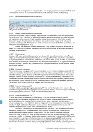 10	 UROLOGICAL TRAUMA - LIMITED UPDATE MARCH 2015
	 As most trauma patients are evaluated within 1 hour of injury, creatinine measurement reflects renal
function prior to the injury. An increased creatinine level usually reflects pre-existing renal pathology.
4.1.2.2.1	 Recommendations for laboratory evaluation
GR
Urine from a patient with suspected renal injury should be inspected for haematuria (visually and by
dipstick analysis).
A*
Creatinine levels should be measured to identify patients with impaired renal function prior to injury. C
*Upgraded following panel consensus.
GR = grade of recommendation.
4.1.2.3 	 Imaging: criteria for radiographic assessment
Decisions on radiographic imaging in cases of suspected renal trauma are based on the clinical findings and
the mechanism of injury. Indications for radiographic evaluation are visible haematuria, non-visible haematuria
with hypotension, or the presence of major associated injuries. However, patients with a history of rapid
deceleration injury or clinical indicators of renal trauma also need immediate imaging to rule out ureteral
avulsion or pedicle injury [44]. Patients with non-visible haematuria and no shock after blunt trauma have a low
likelihood of concealing significant injury.
	 Patients with penetrating trauma to the torso have a high incidence of significant renal injuries. If
there is such a suspicion on the basis of an entry or exit wound, imaging should be performed, regardless of
the degree of haematuria [45].
4.1.2.3.1 	 Ultrasonography
Ultrasound (US) scans can detect lacerations, but cannot accurately assess their depth and extent. They do
not provide functional information about excretion or urine leakage. Ultrasound is useful for the routine follow-
up of parenchymal lesions or haematomas and for serial evaluation of stable injuries, as well as for assessment
of the resolution of urinomas [39]. Ultrasound can also identify which patients require an aggressive radiological
exploration to obtain a diagnosis [46]. Contrast-enhanced sonography is described as more sensitive, but it is
not commonly used [47].
4.1.2.3.2 	 Intravenous pyelography
The use of intravenous pyelography (IVP) is recommended only when it is the only modality available [48]. IVP
can be used to establish the presence or absence of one or both kidneys, clearly define the parenchyma and
outline the collecting system. The most significant findings are non-function and extravasation. Non-function
is a sign of extensive trauma to the kidney, pedicle injury, or a severely shattered kidney. Extravasation of the
contrast medium implies a severe degree of trauma, involving the capsule, parenchyma and collecting system.
Non-visualisation, contour deformity or contrast extravasation should prompt further radiological evaluation.
The sensitivity of IVP is high ( 92%) for all grades of renal injury trauma [49].
4.1.2.3.3 	 One-shot intraoperative IVP
In unstable patients undergoing emergency laparotomy, IVP may provide information on the presence of a
normal functioning contralateral kidney [50]. The technique consists of a bolus intravenous injection of 2 mL/kg
of radiographic contrast followed by a single plain film taken after 10 minutes.
4.1.2.3.4 	 Computed tomography (CT)
CT is the best method for assessment of stable patients. CT is more sensitive and specific than IVP,
ultrasonography or angiography, since it accurately defines the location of injuries, easily detects contusions
and devitalised segments, visualises the entire retroperitoneum and any associated haematomas, and
simultaneously provides a view of both the abdomen and pelvis. It demonstrates superior anatomical details,
including the depth and location of lacerations and the presence of associated abdominal injuries, and
establishes the presence and location of the contralateral kidney [49, 51].
	 Intravenous contrast should be administered for renal evaluation. A lack of contrast enhancement
is a hallmark of pedicle injury. In cases where this typical finding is not demonstrated, central parahilar
haematoma may also raise the possibility of pedicle injury. This sign should be considered even if the
parenchyma is well enhanced [52]. Renal vein injury is difficult to diagnose, but the presence on CT of a large
haematoma, medial to the kidney and displacing the vasculature, should raise the suspicion. Spiral CT provides
fewer artefacts in the examination of patients who cannot co-operate adequately [53]. Three-dimensional
post-processing modalities allow assessment of the vascular pedicle by CT angiography and improve the
demonstration of complex lacerations of the parenchyma [54]. As injury to the collecting system may be missed
 