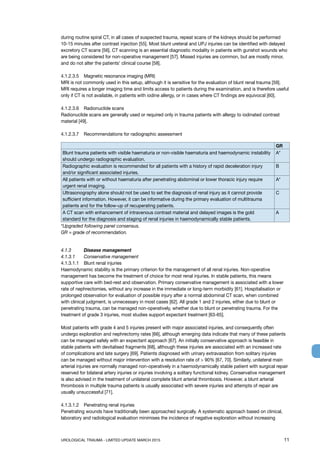 UROLOGICAL TRAUMA - LIMITED UPDATE MARCH 2015	 11
during routine spiral CT, in all cases of suspected trauma, repeat scans of the kidneys should be performed
10-15 minutes after contrast injection [55]. Most blunt ureteral and UPJ injuries can be identified with delayed
excretory CT scans [56]. CT scanning is an essential diagnostic modality in patients with gunshot wounds who
are being considered for non-operative management [57]. Missed injuries are common, but are mostly minor,
and do not alter the patients’ clinical course [58].
4.1.2.3.5 	 Magnetic resonance imaging (MRI)
MRI is not commonly used in this setup, although it is sensitive for the evaluation of blunt renal trauma [59].
MRI requires a longer imaging time and limits access to patients during the examination, and is therefore useful
only if CT is not available, in patients with iodine allergy, or in cases where CT findings are equivocal [60].
4.1.2.3.6 	 Radionuclide scans
Radionuclide scans are generally used or required only in trauma patients with allergy to iodinated contrast
material [49].
4.1.2.3.7	 Recommendations for radiographic assessment
GR
Blunt trauma patients with visible haematuria or non-visible haematuria and haemodynamic instability
should undergo radiographic evaluation.
A*
Radiographic evaluation is recommended for all patients with a history of rapid deceleration injury
and/or significant associated injuries.
B
All patients with or without haematuria after penetrating abdominal or lower thoracic injury require
urgent renal imaging.
A*
Ultrasonography alone should not be used to set the diagnosis of renal injury as it cannot provide
sufficient information. However, it can be informative during the primary evaluation of multitrauma
patients and for the follow-up of recuperating patients.
C
A CT scan with enhancement of intravenous contrast material and delayed images is the gold
standard for the diagnosis and staging of renal injuries in haemodynamically stable patients.
A
*Upgraded following panel consensus.
GR = grade of recommendation.
4.1.3	 Disease management
4.1.3.1	 Conservative management
4.1.3.1.1 	 Blunt renal injuries
Haemodynamic stability is the primary criterion for the management of all renal injuries. Non-operative
management has become the treatment of choice for most renal injuries. In stable patients, this means
supportive care with bed-rest and observation. Primary conservative management is associated with a lower
rate of nephrectomies, without any increase in the immediate or long-term morbidity [61]. Hospitalisation or
prolonged observation for evaluation of possible injury after a normal abdominal CT scan, when combined
with clinical judgment, is unnecessary in most cases [62]. All grade 1 and 2 injuries, either due to blunt or
penetrating trauma, can be managed non-operatively, whether due to blunt or penetrating trauma. For the
treatment of grade 3 injuries, most studies support expectant treatment [63-65].
Most patients with grade 4 and 5 injuries present with major associated injuries, and consequently often
undergo exploration and nephrectomy rates [66], although emerging data indicate that many of these patients
can be managed safely with an expectant approach [67]. An initially conservative approach is feasible in
stable patients with devitalised fragments [68], although these injuries are associated with an increased rate
of complications and late surgery [69]. Patients diagnosed with urinary extravasation from solitary injuries
can be managed without major intervention with a resolution rate of  90% [67, 70]. Similarly, unilateral main
arterial injuries are normally managed non-operatively in a haemodynamically stable patient with surgical repair
reserved for bilateral artery injuries or injuries involving a solitary functional kidney. Conservative management
is also advised in the treatment of unilateral complete blunt arterial thrombosis. However, a blunt arterial
thrombosis in multiple trauma patients is usually associated with severe injuries and attempts of repair are
usually unsuccessful [71].
4.1.3.1.2 	 Penetrating renal injuries
Penetrating wounds have traditionally been approached surgically. A systematic approach based on clinical,
laboratory and radiological evaluation minimises the incidence of negative exploration without increasing
 