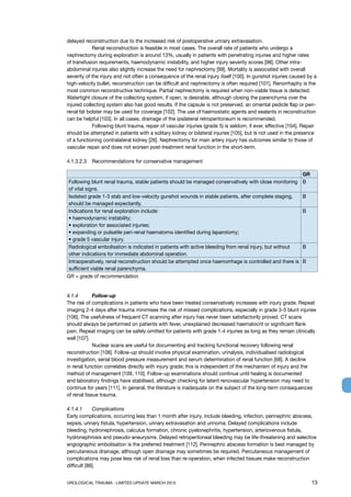 UROLOGICAL TRAUMA - LIMITED UPDATE MARCH 2015	 13
delayed reconstruction due to the increased risk of postoperative urinary extravasation.
	 Renal reconstruction is feasible in most cases. The overall rate of patients who undergo a
nephrectomy during exploration is around 13%, usually in patients with penetrating injuries and higher rates
of transfusion requirements, haemodynamic instability, and higher injury severity scores [98]. Other intra-
abdominal injuries also slightly increase the need for nephrectomy [99]. Mortality is associated with overall
severity of the injury and not often a consequence of the renal injury itself [100]. In gunshot injuries caused by a
high-velocity bullet, reconstruction can be difficult and nephrectomy is often required [101]. Renorrhaphy is the
most common reconstructive technique. Partial nephrectomy is required when non-viable tissue is detected.
Watertight closure of the collecting system, if open, is desirable, although closing the parenchyma over the
injured collecting system also has good results. If the capsule is not preserved, an omental pedicle flap or peri-
renal fat bolster may be used for coverage [102]. The use of haemostatic agents and sealants in reconstruction
can be helpful [103]. In all cases, drainage of the ipsilateral retroperitoneum is recommended.
	 Following blunt trauma, repair of vascular injuries (grade 5) is seldom, if ever, effective [104]. Repair
should be attempted in patients with a solitary kidney or bilateral injuries [105], but is not used in the presence
of a functioning contralateral kidney [26]. Nephrectomy for main artery injury has outcomes similar to those of
vascular repair and does not worsen post-treatment renal function in the short-term.
4.1.3.2.3	 Recommendations for conservative management
GR
Following blunt renal trauma, stable patients should be managed conservatively with close monitoring
of vital signs.
B
Isolated grade 1-3 stab and low-velocity gunshot wounds in stable patients, after complete staging,
should be managed expectantly.
B
Indications for renal exploration include:
• haemodynamic instability;
• exploration for associated injuries;
• expanding or pulsatile peri-renal haematoma identified during laparotomy;
• grade 5 vascular injury.
B
Radiological embolisation is indicated in patients with active bleeding from renal injury, but without
other indications for immediate abdominal operation.
B
Intraoperatively, renal reconstruction should be attempted once haemorrhage is controlled and there is
sufficient viable renal parenchyma.
B
GR = grade of recommendation.
4.1.4	 Follow-up
The risk of complications in patients who have been treated conservatively increases with injury grade. Repeat
imaging 2-4 days after trauma minimises the risk of missed complications, especially in grade 3-5 blunt injuries
[106]. The usefulness of frequent CT scanning after injury has never been satisfactorily proved. CT scans
should always be performed on patients with fever, unexplained decreased haematocrit or significant flank
pain. Repeat imaging can be safely omitted for patients with grade 1-4 injuries as long as they remain clinically
well [107].
	 Nuclear scans are useful for documenting and tracking functional recovery following renal
reconstruction [108]. Follow-up should involve physical examination, urinalysis, individualised radiological
investigation, serial blood pressure measurement and serum determination of renal function [68]. A decline
in renal function correlates directly with injury grade; this is independent of the mechanism of injury and the
method of management [109, 110]. Follow-up examinations should continue until healing is documented
and laboratory findings have stabilised, although checking for latent renovascular hypertension may need to
continue for years [111]. In general, the literature is inadequate on the subject of the long-term consequences
of renal tissue trauma.
4.1.4.1 	 Complications
Early complications, occurring less than 1 month after injury, include bleeding, infection, perinephric abscess,
sepsis, urinary fistula, hypertension, urinary extravasation and urinoma. Delayed complications include
bleeding, hydronephrosis, calculus formation, chronic pyelonephritis, hypertension, arteriovenous fistula,
hydronephrosis and pseudo-aneurysms. Delayed retroperitoneal bleeding may be life-threatening and selective
angiographic embolisation is the preferred treatment [112]. Perinephric abscess formation is best managed by
percutaneous drainage, although open drainage may sometimes be required. Percutaneous management of
complications may pose less risk of renal loss than re-operation, when infected tissues make reconstruction
difficult [86].
 