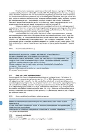 14	 UROLOGICAL TRAUMA - LIMITED UPDATE MARCH 2015
	 Renal trauma is a rare cause of hypertension, and is mostly observed in young men. The frequency
of posttraumatic hypertension is estimated to be less than 5% [113, 114]. Hypertension may occur acutely as
a result of external compression from peri-renal haematoma (Page kidney), or chronically due to compressive
scar formation. Renin-mediated hypertension may occur as a long-term complication; aetiologies include renal
artery thrombosis, segmental arterial thrombosis, renal artery stenosis (Goldblatt kidney), devitalised fragments
and arteriovenous fistulae (AVF). Arteriography is informative in cases of post-traumatic hypertension.
Treatment is required if the hypertension persists and could include medical management, excision of the
ischaemic parenchymal segment, vascular reconstruction, or total nephrectomy [115].
	 Urinary extravasation after reconstruction often subsides without intervention as long as ureteral
obstruction and infection are not present. Ureteral retrograde stenting may improve drainage and allow healing
[116]. Persistent urinary extravasation from an otherwise viable kidney after blunt trauma often responds to
stent placement and/or percutaneous drainage as necessary [117].
	 Arteriovenous fistulae usually present with delayed onset of significant haematuria, most often
after penetrating trauma. Percutaneous embolisation is often effective for symptomatic AVF, but larger ones
may require surgery [118]. Post-procedural complications include infection, sepsis, urinary fistula, and renal
infarction [119]. The development of pseudo-aneurysm is a rare complication following blunt trauma. In
numerous case reports, transcatheter embolisation appears to be a reliable minimally invasive solution [120].
Acute renal colic from a retained missile has been reported, and can be managed endoscopically if possible
[121].
4.1.4.2	 Recommendations for follow-up
GR
Repeat imaging is recommended in cases of fever, flank pain, or falling haematocrit. B
Nuclear scintigraphy is useful for documenting functional recovery. C
First follow-up should be approximately 3 months after major renal injury with hospitalisation. Each
follow-up should include: physical examination, urinalysis, individualised radiological investigation,
serial blood pressure measurement and renal function tests.
C
Medical management and minimally invasive techniques should be the first choice for the
management of complications.
C
Long-term follow-up should be decided on a case-by-case basis. C
GR = grade of recommendation.
4.1.5	 Renal injury in the multitrauma patient
Approximately 8-10% of blunt and penetrating abdominal injuries involve the kidneys. The incidence of
associated injury in penetrating renal trauma ranges from 77% to 100%. Gunshot wounds are associated
with adjacent organ injury more often than stab wounds. Most patients with penetrating renal trauma have
associated adjacent organ injuries that may complicate treatment. In the absence of an expanding haematoma
with haemodynamic instability, associated multiorgan injuries do not increase the risk of nephrectomy [29].
Blunt and penetrating injuries contribute equally to combined renal and pancreatic injury. Renal preservation
is achieved in most patients, and the complication rate is 15% [122]. A similar rate of complications (16%) is
reported in patients with simultaneous colon and renal injury [123]. Renal injuries seem to be rare in patients
with blunt chest trauma [89].
4.1.5.1	 Recommendations for multitrauma patient management
GR
Multitrauma patients with associated renal injuries should be evaluated on the basis of the most
significant injury.
C
In cases where surgical intervention is chosen, all associated abdominal injuries should be managed
where appropriate simultaneously.
C
When deciding on conservative management all injuries should be considered independently. C
GR = grade of recommendation.
4.1.6	 Iatrogenic renal injuries
4.1.6.1	 Introduction
Iatrogenic renal trauma (IRT) is rare, but can lead to significant morbidity.
 
