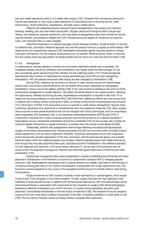 16	 UROLOGICAL TRAUMA - LIMITED UPDATE MARCH 2015
pain and visible haematuria within 2 or 3 weeks after surgery [133]. Transplant AVF and pseudo-aneurysms
may be asymptomatic or may cause visible haematuria or hypovolemia due to shunting and the ‘steal’
phenomenon, renal insufficiency, hypertension, and high output cardiac failure.
	 Patients with extrarenal pseudo-aneurysms (post-transplantation) may present with infection/
bleeding, swelling, pain and intermittent claudication. Doppler ultrasound findings for AVFs include high-
velocity, low-resistance, spectral waveforms, with focal areas of disorganised colour flow outside the normal
vascular borders, and possibly a dilated vein [134]. Pseudo-aneurysms appear on ultrasound as anechoic
cysts, with intracystic flow on colour Doppler.
	 Potential complications of retained sponges include abscess formation, fistula formation to the skin
or intestinal tract, and sepsis. Retained sponges may look like pseudo-tumours or appear as solid masses. MRI
clearly shows the characteristic features [135]. Absorbable haemostatic agents may also produce a foreign-
body giant cell reaction, but the imaging characteristics are not specific. Retained stents, wires, or fractured
Acucise cutting wires may also present as foreign bodies and can serve as a nidus for stone formation [136].
4.1.6.4	 Management
If a nephrostomy catheter appears to transfix the renal pelvis, significant arterial injury is possible. The
misplaced catheter should be withdrawn and embolisation may rapidly arrest the haemorrhage. CT can
also successfully guide repositioning of the catheter into the collecting system [137]. Small subcapsular
haematomas after insertion of nephrostomies resolve spontaneously, while AVF are best managed by
embolisation. AVF and pseudo-aneurysms after biopsy are also managed by embolisation [138].
	 During PCNL, bleeding can be venous or arterial. In major venous trauma with haemorrhage,
patients with concomitant renal insufficiency can be treated without open exploration or angiographic
embolisation using a Council-tip balloon catheter [139]. In the case of profuse bleeding at the end of a PCNL,
conservative management is usually effective. The patient should be placed in the supine position, clamping
the nephrostomy catheter and forcing diuresis. Superselective embolisation is required in less than 1% of
cases and has proved effective in more than 90% [140]. Short-term deleterious effects are more pronounced
in patients with a solitary kidney, but long-term follow-up shows functional and morphological improvements
[141]. Termination of PCNL if the renal pelvis is torn or ruptured is a safe choice. Management requires close
monitoring, placement of an abdominal or retroperitoneal drain and supportive measures [142]. Most surgical
venous injuries include partial lacerations that can be managed with various techniques, such as venorrhaphy,
patch angioplasty with autologous vein, or an expanded polytetrafluoroethylene (ePTFE) graft [143]. If
conservative measures fail in cases of pseudo-aneurysm and clinical symptoms or a relevant decrease in
haemoglobin occurs, transarterial embolisation should be considered [144]. As the success rate is similar for
initial and repeat interventions, a repeat intervention is justified when the clinical course allows this [82].
	 Traditionally, patients with postoperative haemorrhage following intra-abdominal laparoscopic
surgery of the kidney require laparotomy. Pseudo-aneurysms and AVF are uncommon after minimally invasive
partial nephrectomy, but can lead to significant morbidity. Temporary haemostasis occurs with coagulation
and/or tamponade, but later degradation of the clot, connection with the extravascular space, and possible
fistula formation within the collecting system may develop. Patients typically present with visible haematuria,
even though they may also experience flank pain, dizziness and fever. Embolisation is the reference standard
for both diagnosis and treatment in the acute setting, although CT can be used if the symptoms are not
severe and/or the diagnosis is ambiguous. Reports have described good preservation of renal function after
embolisation [145].
	 Endoluminal management after renal transplantation consists of stabilising the intimal flap with stent
placement. Embolisation is the treatment of choice for a symptomatic transplant AVF or enlarging pseudo-
aneurysm [146]. Superselective embolisation with a coaxial catheter and metallic coils helps to limit the loss of
normal functioning graft tissue [147]. Failure of embolisation is associated with a high nephrectomy rate. The
long-term outcome depends on the course of the transplant and the amount of contrast medium used during
the procedure.
	 Surgical treatment for AVF consists of partial or total nephrectomy or arterial ligation, which results
in loss of part of the transplant or the entire transplant. To date, surgery has been the main approach in the
treatment of renal vascular injuries. In patients with retroperitoneal haematoma, AVF, and haemorrhagic shock,
interventional therapy is associated with a lower level of risk compared to surgery [148]. Renal arteriography
followed by selective embolisation can confirm the injury. In injuries during angioplasty and stent-graft
placement, transcatheter embolisation is the first choice of treatment [149]. The treatment for acute iatrogenic
rupture of the main renal artery is balloon tamponade. If this fails, immediate availability of a stent graft is vital
[150]. The true nature of lesions caused by foreign bodies is revealed after exploration.
 
