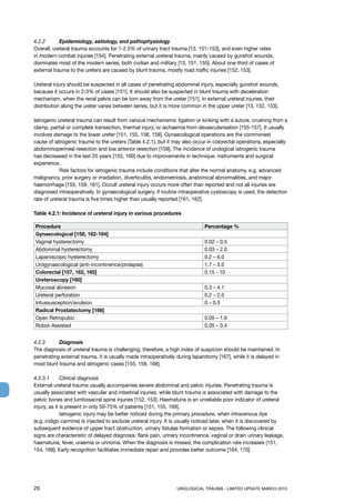 20	 UROLOGICAL TRAUMA - LIMITED UPDATE MARCH 2015
4.2.2	 Epidemiology, aetiology, and pathophysiology
Overall, ureteral trauma accounts for 1-2.5% of urinary tract trauma [13, 151-153], and even higher rates
in modern combat injuries [154]. Penetrating external ureteral trauma, mainly caused by gunshot wounds,
dominates most of the modern series, both civilian and military [13, 151, 155]. About one-third of cases of
external trauma to the ureters are caused by blunt trauma, mostly road traffic injuries [152, 153].
Ureteral injury should be suspected in all cases of penetrating abdominal injury, especially gunshot wounds,
because it occurs in 2-3% of cases [151]. It should also be suspected in blunt trauma with deceleration
mechanism, when the renal pelvis can be torn away from the ureter [151]. In external ureteral injuries, their
distribution along the ureter varies between series, but it is more common in the upper ureter [13, 152, 153].
Iatrogenic ureteral trauma can result from various mechanisms: ligation or kinking with a suture, crushing from a
clamp, partial or complete transection, thermal injury, or ischaemia from devascularisation [155-157]. It usually
involves damage to the lower ureter [151, 155, 156, 158]. Gynaecological operations are the commonest
cause of iatrogenic trauma to the ureters (Table 4.2.1), but it may also occur in colorectal operations, especially
abdominoperineal resection and low anterior resection [159]. The incidence of urological iatrogenic trauma
has decreased in the last 20 years [155, 160] due to improvements in technique, instruments and surgical
experience.
	 Risk factors for iatrogenic trauma include conditions that alter the normal anatomy, e.g. advanced
malignancy, prior surgery or irradiation, diverticulitis, endometriosis, anatomical abnormalities, and major
haemorrhage [155, 159, 161]. Occult ureteral injury occurs more often than reported and not all injuries are
diagnosed intraoperatively. In gynaecological surgery, if routine intraoperative cystoscopy is used, the detection
rate of ureteral trauma is five times higher than usually reported [161, 162].
Table 4.2.1: Incidence of ureteral injury in various procedures
Procedure Percentage %
Gynaecological [158, 162-164]
Vaginal hysterectomy 0.02 – 0.5
Abdominal hysterectomy 0.03 – 2.0
Laparoscopic hysterectomy 0.2 – 6.0
Urogynaecological (anti-incontinence/prolapse) 1.7 – 3.0
Colorectal [157, 162, 165] 0.15 - 10
Ureteroscopy [160]
Mucosal abrasion 0.3 – 4.1
Ureteral perforation 0.2 – 2.0
Intussusception/avulsion 0 – 0.3
Radical Prostatectomy [166]
Open Retropubic 0.05 – 1.6
Robot-Assisted 0.05 – 0.4
4.2.3 	 Diagnosis
The diagnosis of ureteral trauma is challenging, therefore, a high index of suspicion should be maintained. In
penetrating external trauma, it is usually made intraoperatively during laparotomy [167], while it is delayed in
most blunt trauma and iatrogenic cases [155, 158, 168].
4.2.3.1 	 Clinical diagnosis
External ureteral trauma usually accompanies severe abdominal and pelvic injuries. Penetrating trauma is
usually associated with vascular and intestinal injuries, while blunt trauma is associated with damage to the
pelvic bones and lumbosacral spine injuries [152, 153]. Haematuria is an unreliable poor indicator of ureteral
injury, as it is present in only 50-75% of patients [151, 155, 169].
	 Iatrogenic injury may be better noticed during the primary procedure, when intravenous dye
(e.g. indigo carmine) is injected to exclude ureteral injury. It is usually noticed later, when it is discovered by
subsequent evidence of upper tract obstruction, urinary fistulae formation or sepsis. The following clinical
signs are characteristic of delayed diagnosis: flank pain, urinary incontinence, vaginal or drain urinary leakage,
haematuria, fever, uraemia or urinoma. When the diagnosis is missed, the complication rate increases [151,
154, 168]. Early recognition facilitates immediate repair and provides better outcome [164, 170].
 