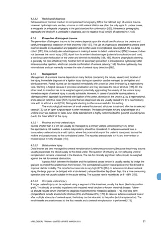 UROLOGICAL TRAUMA - LIMITED UPDATE MARCH 2015	 21
4.2.3.2 	 Radiological diagnosis
Extravasation of contrast medium in computerised tomography (CT) is the hallmark sign of ureteral trauma.
However, hydronephrosis, ascites, urinoma or mild ureteral dilation are often the only signs. In unclear cases,
a retrograde or antegrade urography is the gold standard for confirmation [155]. Intravenous pyelography,
especially one-shot IVP, is unreliable in diagnosis, as it is negative in up to 60% of patients [151, 155].
4.2.4 	 Prevention of iatrogenic trauma
The prevention of iatrogenic trauma to the ureters depends upon the visual identification of the ureters and
careful intraoperative dissection in their proximity [155-157]. The use of prophylactic preoperative ureteral stent
insertion assists in visualisation and palpation and is often used in complicated cases (about 4% in a large
cohort [171]. It is probably also advantageous in making it easier to detect ureteral injury [156]; however, it does
not decrease the rate of injury [155]. Apart from its evident disadvantages (potential complications and cost),
a stent may alter the location of the ureter and diminish its flexibility [156, 165]. Routine prophylactic stenting
is generally not cost-effective [156]. Another form of secondary prevention is intraoperative cystoscopy after
intravenous dye injection, which can provide confirmation of ureteral patency [158]. Routine cystoscopy has
minimal risks and can markedly increase the rate of ureteral injury detection [162].
4.2.5 	 Management
Management of a ureteral trauma depends on many factors concerning the nature, severity and location of
the injury. Immediate diagnosis of a ligation injury during an operation can be managed by de-ligation and
stent placement. Partial injuries can be repaired immediately with a stent or urine diversion by a nephrostomy
tube. Stenting is helpful because it provides canalisation and may decrease the risk of stricture [155]. On the
other hand, its insertion has to be weighed against potentially aggravating the severity of the ureteral injury.
Immediate repair of ureteral injury is usually advisable. However, in cases of unstable trauma patients, a
‘damage control’ approach is preferred with ligation of the ureter, diversion of the urine (e.g. by a nephrostomy),
and a delayed definitive repair [172]. Injuries that are diagnosed late are usually treated first by a nephrostomy
tube with or without a stent [155]. Retrograde stenting is often unsuccessful in this setting.
	 The endourological treatment of small ureteral fistulae and strictures is safe and effective in selected
cases [173], but an open surgical repair is often necessary. The basic principles for any surgical repair of a
ureteral injury are outlined in Table 4.2.2. Wide debridement is highly recommended for gunshot wound injuries
due to the ‘blast effect’ of the injury.
4.2.5.1 	 Proximal and mid-ureteral injury
Injuries shorter than 2-3 cm can usually be managed by a primary uretero-ureterostomy [151]. When
this approach is not feasible, a uretero-calycostomy should be considered. In extensive ureteral loss, a
transuretero-ureterostomy is a valid option, where the proximal stump of the ureter is transposed across the
midline and anastomosed to the contralateral ureter. The reported stenosis rate is 4% and intervention or
revision occur in 10% of cases [174].
4.2.5.2 	 Distal ureteral injury
Distal injuries are best managed by ureteral reimplantation (ureteroneocystostomy) because the primary trauma
usually jeopardises the blood supply to the distal ureter. The question of refluxing vs. non-refluxing ureteral
reimplantation remains unresolved in the literature. The risk for clinically significant reflux should be weighed
against the risk for ureteral obstruction.
	 A psoas hitch between the bladder and the ipsilateral psoas tendon is usually needed to bridge the
gap and to protect the anastomosis from tension. The contralateral superior vesical pedicle may be divided to
improve bladder mobility. The reported success rate is very high (97%) [174]. In extensive mid-lower ureteral
injury, the large gap can be bridged with a tubularised L-shaped bladder flap (Boari flap). It is a time-consuming
operation and not usually suitable in the acute setting. The success rate is reported to be 81-88% [175].
4.2.5.3 	 Complete ureteral injury
A longer ureteral injury can be replaced using a segment of the intestines, usually the ileum (ileal interposition
graft). This should be avoided in patients with impaired renal function or known intestinal disease. Follow-
up should include serum chemistry to diagnose hyperchloremic metabolic acidosis [176]. The long-term
complications include anastomotic stricture (3%) and fistulae (6%) [177]. In cases of extensive ureteral loss or
after multiple attempts of ureteral repair, the kidney can be relocated to the pelvis (autotransplantation). The
renal vessels are anastomosed to the iliac vessels and a ureteral reimplantation is performed [178].
 
