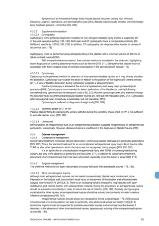 UROLOGICAL TRAUMA - LIMITED UPDATE MARCH 2015	 25
	 Symptoms of an intravesical foreign body include dysuria, recurrent urinary tract infection,
frequency, urgency, haematuria, and perineal/pelvic pain [204]. Bladder calculi usually develop once the foreign
body has been present  3 months [204, 209].
4.3.3.2 	 Supplemental evaluation
4.3.3.2.1 	 Cystography
Cystography is the preferred diagnostic modality for non-iatrogenic bladder injury and for a suspected IBT
in the post-operative setting [182, 185]. Both plain and CT cystography have a comparable sensitivity (90-
95%) and specificity (100%) [180, 210]. In addition, CT cystography can diagnose other injuries or causes of
abdominal pain [179].
Cystography must be performed using retrograde filling of the bladder with a minimum volume of 350 mL of
dilute contrast material [182].
	 With intraperitoneal extravasation, free contrast medium is visualised in the abdomen, highlighting
bowel loops and/or outlining abdominal viscera such as the liver [179, 211]. Extraperitoneal bladder injury is
associated with flame-shaped areas of contrast extravasation in the perivesical soft tissues [179].
4.3.3.2.2 	 Cystoscopy
Cystoscopy is the preferred method for detection of intra-operative bladder injuries, as it may directly visualise
the laceration. Cystoscopy can localise the lesion in relation to the position of the trigone and ureteral orifices
[211]. A lack of bladder distension during cystoscopy suggests a large perforation.
	 Routine cystoscopy is advised at the end of a hysterectomy and every major gynaecological
procedure [189]. Cystoscopy is recommended to detect perforation of the bladder (or urethra) following
suburethral sling operations by the retropubic route [195, 212]. Routine cystoscopy after sling insertion through
the obturator route is controversial because bladder injuries are, rare but not impossible [195, 212]. Cystoscopy
after transvaginal mesh procedures is preferable, but not mandatory [213].
	 Cystoscopy is preferred to diagnose a foreign body [205, 209].
4.3.3.2.3 	 Excretory phase of CT or IVP
Passive bladder filling by clamping the urinary catheter during the excretory phase of CT or IVP is not sufficient
to exclude bladder injury [179, 182].
4.3.3.2.4 	 Ultrasound
Demonstration of intraperitoneal fluid or an extraperitoneal collection suggests intraperitoneal or extraperitoneal
perforation, respectively. However, ultrasound alone is insufficient in the diagnosis of bladder trauma [179].
4.3.4 	 Disease management
4.3.4.1	 Conservative management
Conservative treatment comprises clinical observation, continuous bladder drainage and antibiotics prophylaxis
[179, 202]. This is the standard treatment for an uncomplicated extraperitoneal injury due to blunt trauma, after
TURB or after other operations in which the injury was not recognised during surgery [179, 202, 207].
	 It is an option for an uncomplicated intraperitoneal injury after TURB or not recognised during
surgery, but only in the absence of peritonitis and ileus [200, 211]. In addition to conservative treatment,
placement of an intraperitoneal drain has been advocated, especially when the lesion is larger [208, 214].
4.3.4.2	 Surgical management
The preferred method is two-layer vesicorraphy (mucosa-detrusor) with absorbable sutures [179, 185].
4.3.4.2.1	 Blunt non-iatrogenic trauma
Although most extraperitoneal ruptures can be treated conservatively, bladder neck involvement, bone
fragments in the bladder wall, concomitant rectal injury or entrapment of the bladder wall will necessitate
surgical intervention [179, 207] (LE: 3). There is an increasing trend to treat pelvic ring fractures with open
stabilisation and internal fixation with osteosynthetic material. During this procedure, an extraperitoneal rupture
should be sutured concomitantly in order to reduce the risk of infection [179, 180]. Similarly, during surgical
exploration for other injuries, an extraperitoneal rupture should be sutured concomitantly in order to reduce
infective complications [180, 181].
	 Intraperitoneal ruptures should always be managed by formal surgical repair [179, 207] because
intraperitoneal urine extravasation can lead to peritonitis, intra-abdominal sepsis and death [181] (LE: 3).
Abdominal organs should be inspected for possible associated injuries and urinomas must be drained if
detected. In the absence of other intra-abdominal injuries, laparoscopic suturing of the intraperitoneal rupture
is possible [180].
 
