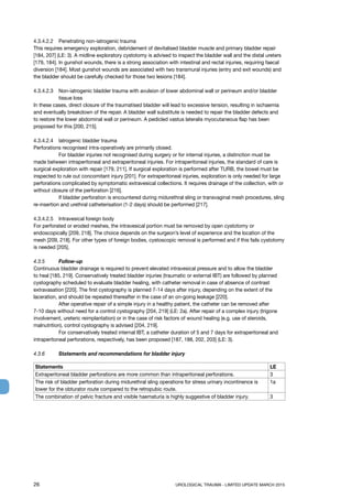 26	 UROLOGICAL TRAUMA - LIMITED UPDATE MARCH 2015
4.3.4.2.2	 Penetrating non-iatrogenic trauma
This requires emergency exploration, debridement of devitalised bladder muscle and primary bladder repair
[184, 207] (LE: 3). A midline exploratory cystotomy is advised to inspect the bladder wall and the distal ureters
[179, 184]. In gunshot wounds, there is a strong association with intestinal and rectal injuries, requiring faecal
diversion [184]. Most gunshot wounds are associated with two transmural injuries (entry and exit wounds) and
the bladder should be carefully checked for those two lesions [184].
4.3.4.2.3	Non-iatrogenic bladder trauma with avulsion of lower abdominal wall or perineum and/or bladder
tissue loss
In these cases, direct closure of the traumatised bladder will lead to excessive tension, resulting in ischaemia
and eventually breakdown of the repair. A bladder wall substitute is needed to repair the bladder defects and
to restore the lower abdominal wall or perineum. A pedicled vastus lateralis myocutaneous flap has been
proposed for this [200, 215].
4.3.4.2.4	 Iatrogenic bladder trauma
Perforations recognised intra-operatively are primarily closed.
	 For bladder injuries not recognised during surgery or for internal injuries, a distinction must be
made between intraperitoneal and extraperitoneal injuries. For intraperitoneal injuries, the standard of care is
surgical exploration with repair [179, 211]. If surgical exploration is performed after TURB, the bowel must be
inspected to rule out concomitant injury [201]. For extraperitoneal injuries, exploration is only needed for large
perforations complicated by symptomatic extravesical collections. It requires drainage of the collection, with or
without closure of the perforation [216].
	 If bladder perforation is encountered during midurethral sling or transvaginal mesh procedures, sling
re-insertion and urethral catheterisation (1-2 days) should be performed [217].
4.3.4.2.5	 Intravesical foreign body
For perforated or eroded meshes, the intravesical portion must be removed by open cystotomy or
endoscopically [209, 218]. The choice depends on the surgeon’s level of experience and the location of the
mesh [209, 218]. For other types of foreign bodies, cystoscopic removal is performed and if this fails cystotomy
is needed [205].
4.3.5 	 Follow-up
Continuous bladder drainage is required to prevent elevated intravesical pressure and to allow the bladder
to heal [185, 219]. Conservatively treated bladder injuries (traumatic or external IBT) are followed by planned
cystography scheduled to evaluate bladder healing, with catheter removal in case of absence of contrast
extravasation [220]. The first cystography is planned 7-14 days after injury, depending on the extent of the
laceration, and should be repeated thereafter in the case of an on-going leakage [220].
	 After operative repair of a simple injury in a healthy patient, the catheter can be removed after
7-10 days without need for a control cystography [204, 219] (LE: 2a). After repair of a complex injury (trigone
involvement, ureteric reimplantation) or in the case of risk factors of wound healing (e.g. use of steroids,
malnutrition), control cystography is advised [204, 219].
	 For conservatively treated internal IBT, a catheter duration of 5 and 7 days for extraperitoneal and
intraperitoneal perforations, respectively, has been proposed [187, 188, 202, 203] (LE: 3).
4.3.6 	 Statements and recommendations for bladder injury
Statements LE
Extraperitoneal bladder perforations are more common than intraperitoneal perforations. 3
The risk of bladder perforation during midurethral sling operations for stress urinary incontinence is
lower for the obturator route compared to the retropubic route.
1a
The combination of pelvic fracture and visible haematuria is highly suggestive of bladder injury. 3
 
