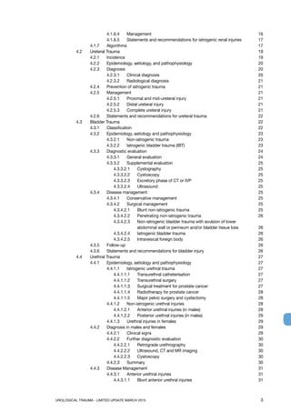 UROLOGICAL TRAUMA - LIMITED UPDATE MARCH 2015	 3
			 4.1.6.4	 Management		 16
			 4.1.6.5 	 Statements and recommendations for iatrogenic renal injuries	 17
		 4.1.7 	 Algorithms			 17
	 4.2	 Ureteral Trauma				 19
		 4.2.1	 Incidence				 19
		 4.2.2	 Epidemiology, aetiology, and pathophysiology	 20
		 4.2.3 	 Diagnosis				 20
			 4.2.3.1 	 Clinical diagnosis		 20
			 4.2.3.2 	 Radiological diagnosis		 21
		 4.2.4 	 Prevention of iatrogenic trauma		 21
		 4.2.5 	 Management			 21
			 4.2.5.1 	 Proximal and mid-ureteral injury	 21
			 4.2.5.2 	 Distal ureteral injury		 21
			 4.2.5.3 	 Complete ureteral injury		 21
		 4.2.6	 Statements and recommendations for ureteral trauma	 22
	 4.3 	 Bladder Trauma 				 22
		 4.3.1	 Classification			 22
		 4.3.2 	 Epidemiology, aetiology and pathophysiology 	 23
			 4.3.2.1 	 Non-iatrogenic trauma		 23
			 4.3.2.2 	 Iatrogenic bladder trauma (IBT)	 23
		 4.3.3 	 Diagnostic evaluation			 24
			 4.3.3.1 	 General evaluation		 24
			 4.3.3.2 	 Supplemental evaluation		 25
				 4.3.3.2.1 	 Cystography		 25
				 4.3.3.2.2 	 Cystoscopy		 25
				 4.3.3.2.3 	 Excretory phase of CT or IVP	 25
				 4.3.3.2.4 	 Ultrasound		 25
		 4.3.4 	 Disease management			 25
			 4.3.4.1	 Conservative management		 25
			 4.3.4.2	 Surgical management		 25
				 4.3.4.2.1	 Blunt non-iatrogenic trauma	 25
				 4.3.4.2.2	 Penetrating non-iatrogenic trauma	 26
				 4.3.4.2.3	Non-iatrogenic bladder trauma with avulsion of lower
abdominal wall or perineum and/or bladder tissue loss	 26
				 4.3.4.2.4	 Iatrogenic bladder trauma	 26
				 4.3.4.2.5	 Intravesical foreign body	 26
		 4.3.5 	 Follow-up				 26
		 4.3.6 	 Statements and recommendations for bladder injury	 26
	 4.4 	 Urethral Trauma				 27
		 4.4.1 	 Epidemiology, aetiology and pathophysiology	 27
			 4.4.1.1 	 Iatrogenic urethral trauma		 27
				 4.4.1.1.1 	 Transurethral catheterisation	 27
				 4.4.1.1.2 	 Transurethral surgery	 27
				 4.4.1.1.3	 Surgical treatment for prostate cancer	 27
				 4.4.1.1.4 	 Radiotherapy for prostate cancer	 28
				 4.4.1.1.5	 Major pelvic surgery and cystectomy	 28
			 4.4.1.2	 Non-iatrogenic urethral injuries	 28
				 4.4.1.2.1 	 Anterior urethral injuries (in males)	 28
				 4.4.1.2.2 	 Posterior urethral injuries (in males)	 29
			 4.4.1.3 	 Urethral injuries in females		 29
		 4.4.2 	 Diagnosis in males and females		 29
			 4.4.2.1	 Clinical signs		 29
			 4.4.2.2	 Further diagnostic evaluation	 30
				 4.4.2.2.1 	 Retrograde urethrography	 30
				 4.4.2.2.2 	 Ultrasound, CT and MR imaging	 30
				 4.4.2.2.3 	 Cystoscopy		 30
			 4.4.2.3 	 Summary			 30
		 4.4.3 	 Disease Management			 31
			 4.4.3.1 	 Anterior urethral injuries		 31
				 4.4.3.1.1 	 Blunt anterior urethral injuries	 31
 