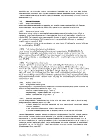 UROLOGICAL TRAUMA - LIMITED UPDATE MARCH 2015	 31
is standard [243]. The location and extent of the obliteration is diagnosed [243]. An MRI of the pelvis provides
valuable additional information, which can help to determine the most appropriate surgical strategy [243, 263].
If the competence of the bladder neck is not clear upon antegrade cystourethrography, suprapubic cystoscopy
is then advised [243].
4.4.3 	 Disease Management
4.4.3.1 	 Anterior urethral injuries
Anterior urethral injuries are usually not associated with other life-threatening injuries [244, 248]. Treatment
decisions are based mainly on the type of injury (blunt, penile fracture associated or penetrating).
4.4.3.1.1 	 Blunt anterior urethral injuries
Blunt anterior urethral injuries are associated with spongiosal contusion, which makes it more difficult to
evaluate the limits of urethral debridement in the acute phase. Acute or early urethroplasty is therefore not
indicated [243]. The therapeutic options are suprapubic diversion or (a trial of) early endoscopic realignment
with transurethral catheterisation [244]. Urinary diversion is maintained for 2 and 3 weeks for partial and
complete ruptures, respectively [246].
	 Satisfactory urethral luminal recanalisation may occur in up to 68% after partial ruptures, but is rare
after complete ruptures [246, 272].
4.4.3.1.2 	 Penile fracture-related anterior urethral injuries
In order to preserve erectile function, penile fractures require early exploration [247, 264, 273, 274]. The
strategy consists of closing the tear in the cavernosal tunica albuginea, while the concomitant tear in the
urethra is repaired at the same time [273]. In these circumstances, there is no substantial urethral tissue loss
[275]. A small laceration can be repaired by simple closure, while a complete rupture requires an anastomotic
repair [273, 274].
4.4.3.1.3 	 Penetrating anterior urethral injuries
Immediate exploration is advised, except when this is precluded by other life-threatening injuries [243].
Devitalised tissues should be debrided, although urethral and spongiosal debridement should be kept to a
minimum due to the excellent vascularisation [252, 264]. For small lacerations and stab wounds, simple urethral
closure might be sufficient [243]. Defects of up to 2-3 cm in length in the bulbar urethra, and up to 1.5 cm
in the penile urethra, can be treated by spatulation of the urethral ends and primary anastomosis [244, 250,
252]. In the case of longer defects or apparent infection (particularly bite wounds), a staged repair with urethral
marsupialisation and a suprapubic catheter is needed [250, 252]. Peri- and post-operative antibiotic treatment
is also necessary [251].
4.4.3.2 	 Posterior urethral injuries
4.4.3.2.1 	 Blunt posterior urethral injuries
In posterior injuries, it is important to distinguish between complete and partial ruptures prior to treatment. The
timing of the surgical intervention is classified as [243, 244]:
• 	 Immediate:  48 hours after injury (4.4.3.2.1.1);
•	 Delayed primary: 2 days to 2 weeks after injury (4.4.3.2.1.2);
• 	 Deferred:  3 months after injury (4.4.3.2.1.3).
4.4.3.2.1.1	Immediate management
Although urinary diversion is not essential during the first hours after trauma, many prefer to perform an early
urinary diversion for three main reasons [221, 244]:
• 	To monitor urinary output, since this is a valuable sign of the haemodynamic condition and the renal
function of the patient;
• 	 To treat symptomatic retention if the patient is still conscious;
• 	 To minimise urinary extravasation and its secondary effects, such as infection and fibrosis.
Insertion of a suprapubic catheter is always a good solution in urgent situations [243, 264]. However, insertion
of a suprapubic catheter is not without risk, especially in the unstable trauma patient where the bladder is
often displaced by the pelvic haematoma or because of poor bladder filling due to haemodynamic shock or
concomitant bladder injury. In these circumstances, an attempt of urethral catheterisation can be carried out by
experienced hands. It is extremely unlikely that the gentle passage of a urethral catheter will do any additional
damage [221, 244, 248, 254, 255, 275]. If there is any difficulty, a suprapubic catheter should be placed under
US guidance and direct vision [221].
 