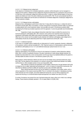 UROLOGICAL TRAUMA - LIMITED UPDATE MARCH 2015	 33
4.4.3.2.1.1.3.1 Delayed primary realignment
In the absence of indications for immediate exploration, posterior urethral disruption can be managed in a
delayed primary fashion. Delayed primary realignment requires the placement of a suprapubic tube at the time
of initial injury, with endoscopic realignment performed within 14 days (i.e. before fibrosis begins). At that time,
patients are stable and most of the pelvic bleeding has resolved [276, 278]. The aim and proposed benefits of
delayed primary realignment are the same as mentioned for immediate realignment. Endoscopic realignment is
also the preferred modality.
4.4.3.2.1.1.3.2 Delayed primary urethroplasty
Delayed primary urethroplasty is performed no later than 14 days after the initial injury i.e. before the start of
the fibrotic process [283, 284]. If successful, it avoids a long period of suprapubic diversion [283]. It is restricted
to stable patients with a short distraction defect, who are able to lie down in the lithotomy position [283].
Considering the limited accumulated experience with this approach, it cannot be generally recommended [283,
285, 286].
	 Supporters of early versus delayed intervention state that it does not affect the outcome of an
eventual subsequent urethroplasty [281, 287]. However, some authors have reported worse outcomes of
subsequent urethroplasty after failed initial urethral manipulation (realignment or urethroplasty) [282, 283,
288]. Due to this concern and the excellent results obtained with deferred urethroplasty, early realignment or
urethroplasty should only be selectively performed in highly experienced centres [281, 282].
4.4.3.2.1.1.4 Deferred treatment
In the case of a complete rupture, treated with an initial period of 3 months’ suprapubic diversion, obliteration
of the posterior urethra is almost inevitable [221, 276]. Treatment options for these posterior urethral strictures
are deferred urethroplasty (4.4.3.2.1.3.1) and deferred endoscopic optical incision (4.4.3.2.1.3.2).
4.4.3.2.1.1.4.1 Deferred urethroplasty
Deferred urethroplasty is the procedure of choice for the treatment of posterior urethral distraction defects
[264]. After 3 months of suprapubic diversion, the pelvic haematoma is nearly always already resolved, the
prostate has descended into a more normal position and the scar tissue has stabilised [283] and the patient is
clinically stable and able to lie down in the lithotomy position [243, 244].
Most posterior urethral distraction defects are short and can be treated using a perineal anastomotic repair
[243, 283]. The key objective of the operation is to achieve a tension-free anastomosis between two healthy
urethral ends (i.e. after complete excision of any scar tissue) [264, 283].
	 After resection of fibrosis and spatulation of both healthy urethral ends, the gap between both ends
is bridged by the so-called ‘elaborated perineal approach’, which is a series of consecutive manoeuvres, first
described by Webster and Ramon [289] with reported success rates of 80-98% [290-292].
	 Most urethral stenoses are short and can be treated by mobilisation of the bulbar urethra, with or
without separation of the corpora cavernosa [283]. This is in contrast to the situation in developing countries,
where stenoses are more complex, and where additional manoeuvres, such as inferior pubectomy and
supracrural rerouting or a combined abdominoperineal approach are needed more often [279, 291].
A number of situations may prevent the use of perineal anastomotic repair, either as an initial or as a salvage
therapy. These situations probably represent  5% of cases (Table 4.4.4) [293, 294].
 