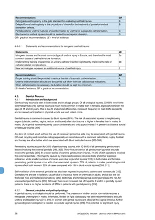 38	 UROLOGICAL TRAUMA - LIMITED UPDATE MARCH 2015
Recommendations GR
Retrograde urethrography is the gold standard for evaluating urethral injuries. B
Delayed formal urethroplasty is the procedure of choice for the treatment of posterior urethral
distraction defects.
B
Partial posterior urethral ruptures should be treated by urethral or suprapubic catheterisation. C
Blunt anterior urethral injuries should be treated by suprapubic diversion. C
GR= grade of recommendation; LE = level of evidence.
4.4.4.1 	 Statements and recommendations for iatrogenic urethral trauma
Statements LE
Iatrogenic causes are the most common type of urethral injury in Europe, and therefore the most
common cause of urethral stricture formation.
2a
Implementing training programmes on urinary catheter insertion significantly improves the rate of
catheter-related complications.
2b
New technologies represent an additional source of urethral injury. 3
Recommendations GR
Proper training should be provided to reduce the risk of traumatic catheterisation. A
Urethral instrumentation should only be carried out when there are valid clinical indications. A
When catheterisation is necessary, its duration should be kept to a minimum. B
LE= level of evidence; GR = grade of recommendation.
4.5.	 Genital Trauma
4.5.1 	 Introduction and background
Genitourinary trauma is seen in both sexes and in all age groups. Of all urological injuries, 33-66% involve the
external genitalia [16]. Genital trauma is much more common in males than in females, especially between the
ages of 15 and 40 years. This is due to anatomical differences, increased frequency of road traffic accidents
and increased participation in physical sports, war and violent crime.
Genital trauma is commonly caused by blunt injuries (80%). The risk of associated injuries to neighbouring
organs (bladder, urethra, vagina, rectum and bowel) after blunt trauma is higher in females than in males. In
males, blunt genital trauma frequently occurs unilaterally and only approximately 1% present as bilateral scrotal
or testicular injuries [304].
Any kind of contact sport, without the use of necessary protective aids, may be associated with genital trauma.
Off-road bicycling and motorbike riding (especially on motorbikes with a dominant petrol tank), rugby, football
and hockey are all activities which are associated with blunt testicular trauma [305-308].
Penetrating injuries account for 20% of genitourinary trauma, with 40-60% of all penetrating genitourinary
lesions involving the external genitalia [249, 309]. Thirty-five per cent of all genitourinary gunshot wounds
involve the genitalia [304]. In a recent series of wartime genitourinary injuries, 71.5% of 361 operations involved
the external genitalia - the majority caused by improvised explosive devices (IEDs) and other explosive
ordinance, while smaller numbers of injuries were due to gunshot injuries [310]. In both males and females,
penetrating genital injuries occur with other associated injuries in 70% of patients. In males, penetrating scrotal
injuries affect both testes in 30% of cases compared with 1% in blunt scrotal injuries [304, 311].
Self-mutilation of the external genitalia has also been reported in psychotic patients and transsexuals [312].
Genital burns are rare in isolation, usually due to industrial flame or chemicals in adults, and all but the full
thickness type are treated conservatively [313]. Both male and female genital piercings increase the risk for
unexpected genital trauma [314]. Although there is an increased risk of Hepatitis B and C in genitally injured
patients, there is no higher incidence of STDs in patients with genital piercing [314].
4.5.2 	 General principles and pathophysiology
In genital trauma, a urinalysis should be performed. The presence of visible- and/or non-visible requires a
retrograde urethrogram in males. In females, flexible or rigid cystoscopy has been recommended to exclude
urethral and bladder injury [315, 316]. In women with genital injuries and blood at the vaginal introitus, further
gynaecological investigation is needed to exclude vaginal injuries [316]. The potential for significant injury
 