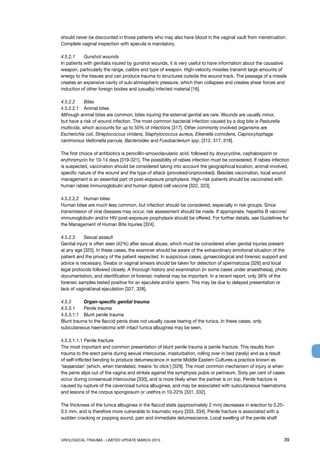 UROLOGICAL TRAUMA - LIMITED UPDATE MARCH 2015	 39
should never be discounted in those patients who may also have blood in the vaginal vault from menstruation.
Complete vaginal inspection with specula is mandatory.
4.5.2.1 	 Gunshot wounds
In patients with genitalia injured by gunshot wounds, it is very useful to have information about the causative
weapon, particularly the range, calibre and type of weapon. High-velocity missiles transmit large amounts of
energy to the tissues and can produce trauma to structures outside the wound track. The passage of a missile
creates an expansive cavity of sub-atmospheric pressure, which then collapses and creates shear forces and
induction of other foreign bodies and (usually) infected material [16].
4.5.2.2 	 Bites
4.5.2.2.1	 Animal bites
Although animal bites are common, bites injuring the external genital are rare. Wounds are usually minor,
but have a risk of wound infection. The most common bacterial infection caused by a dog bite is Pasturella
multicida, which accounts for up to 50% of infections [317]. Other commonly involved organisms are
Escherichia coli, Streptococcus viridans, Staphylococcus aureus, Eikenella corrodens, Capnocytophaga
canimorsus Veillonella parvula, Bacteroides and Fusobacterium spp. [312, 317, 318].
The first choice of antibiotics is penicillin-amoxiclavulanic acid, followed by doxycycline, cephalosporin or
erythromycin for 10-14 days [319-321]. The possibility of rabies infection must be considered. If rabies infection
is suspected, vaccination should be considered taking into account the geographical location, animal involved,
specific nature of the wound and the type of attack (provoked/unprovoked). Besides vaccination, local wound
management is an essential part of post-exposure prophylaxis. High-risk patients should be vaccinated with
human rabies immunoglobulin and human diploid cell vaccine [322, 323].
4.5.2.2.2	 Human bites
Human bites are much less common, but infection should be considered, especially in risk groups. Since
transmission of viral diseases may occur, risk assessment should be made. If appropriate, hepatitis B vaccine/
immunoglobulin and/or HIV post-exposure prophylaxis should be offered. For further details, see Guidelines for
the Management of Human Bite Injuries [324].
4.5.2.3 	 Sexual assault
Genital injury is often seen (42%) after sexual abuse, which must be considered when genital injuries present
at any age [325]. In these cases, the examiner should be aware of the extraordinary emotional situation of the
patient and the privacy of the patient respected. In suspicious cases, gynaecological and forensic support and
advice is necessary. Swabs or vaginal smears should be taken for detection of spermatozoa [326] and local
legal protocols followed closely. A thorough history and examination (in some cases under anaesthesia), photo
documentation, and identification of forensic material may be important. In a recent report, only 38% of the
forensic samples tested positive for an ejaculate and/or sperm. This may be due to delayed presentation or
lack of vaginal/anal ejaculation [327, 328].
4.5.3 	 Organ-specific genital trauma
4.5.3.1 	 Penile trauma
4.5.3.1.1	 Blunt penile trauma
Blunt trauma to the flaccid penis does not usually cause tearing of the tunica. In these cases, only
subcutaneous haematoma with intact tunica albuginea may be seen.
4.5.3.1.1.1 Penile fracture
The most important and common presentation of blunt penile trauma is penile fracture. This results from
trauma to the erect penis during sexual intercourse, masturbation, rolling over in bed (rarely) and as a result
of self-inflicted bending to produce detumescence in some Middle Eastern Cultures-a practice known as
‘taqaandan’ (which, when translated, means ‘to click’) [329]. The most common mechanism of injury is when
the penis slips out of the vagina and strikes against the symphysis pubis or perineum. Sixty per cent of cases
occur during consensual intercourse [330], and is more likely when the partner is on top. Penile fracture is
caused by rupture of the cavernosal tunica albuginea, and may be associated with subcutaneous haematoma
and lesions of the corpus spongiosum or urethra in 10-22% [331, 332].
The thickness of the tunica albuginea in the flaccid state (approximately 2 mm) decreases in erection to 0.25-
0.5 mm, and is therefore more vulnerable to traumatic injury [333, 334]. Penile fracture is associated with a
sudden cracking or popping sound, pain and immediate detumescence. Local swelling of the penile shaft
 