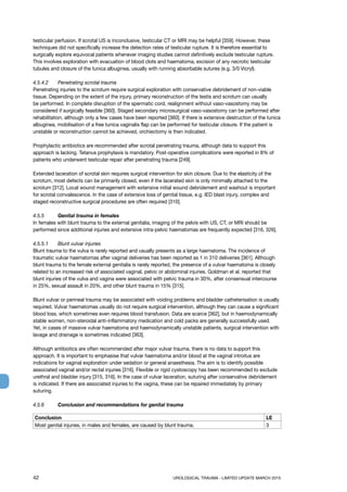 42	 UROLOGICAL TRAUMA - LIMITED UPDATE MARCH 2015
testicular perfusion. If scrotal US is inconclusive, testicular CT or MRI may be helpful [359]. However, these
techniques did not specifically increase the detection rates of testicular rupture. It is therefore essential to
surgically explore equivocal patients whenever imaging studies cannot definitively exclude testicular rupture.
This involves exploration with evacuation of blood clots and haematoma, excision of any necrotic testicular
tubules and closure of the tunica albuginea, usually with running absorbable sutures (e.g. 3/0 Vicryl).
4.5.4.2 	 Penetrating scrotal trauma
Penetrating injuries to the scrotum require surgical exploration with conservative debridement of non-viable
tissue. Depending on the extent of the injury, primary reconstruction of the testis and scrotum can usually
be performed. In complete disruption of the spermatic cord, realignment without vaso-vasostomy may be
considered if surgically feasible [360]. Staged secondary microsurgical vaso-vasostomy can be performed after
rehabilitation, although only a few cases have been reported [360]. If there is extensive destruction of the tunica
albuginea, mobilisation of a free tunica vaginalis flap can be performed for testicular closure. If the patient is
unstable or reconstruction cannot be achieved, orchiectomy is then indicated.
Prophylactic antibiotics are recommended after scrotal penetrating trauma, although data to support this
approach is lacking. Tetanus prophylaxis is mandatory. Post-operative complications were reported in 8% of
patients who underwent testicular repair after penetrating trauma [249].
Extended laceration of scrotal skin requires surgical intervention for skin closure. Due to the elasticity of the
scrotum, most defects can be primarily closed, even if the lacerated skin is only minimally attached to the
scrotum [312]. Local wound management with extensive initial wound debridement and washout is important
for scrotal convalescence. In the case of extensive loss of genital tissue, e.g. IED blast injury, complex and
staged reconstructive surgical procedures are often required [310].
4.5.5 	 Genital trauma in females
In females with blunt trauma to the external genitalia, imaging of the pelvis with US, CT, or MRI should be
performed since additional injuries and extensive intra-pelvic haematomas are frequently expected [316, 326].
4.5.5.1 	 Blunt vulvar injuries
Blunt trauma to the vulva is rarely reported and usually presents as a large haematoma. The incidence of
traumatic vulvar haematomas after vaginal deliveries has been reported as 1 in 310 deliveries [361]. Although
blunt trauma to the female external genitalia is rarely reported, the presence of a vulvar haematoma is closely
related to an increased risk of associated vaginal, pelvic or abdominal injuries. Goldman et al. reported that
blunt injuries of the vulva and vagina were associated with pelvic trauma in 30%, after consensual intercourse
in 25%, sexual assault in 20%, and other blunt trauma in 15% [315].
Blunt vulvar or perineal trauma may be associated with voiding problems and bladder catheterisation is usually
required. Vulvar haematomas usually do not require surgical intervention, although they can cause a significant
blood loss, which sometimes even requires blood transfusion. Data are scarce [362], but in haemodynamically
stable women, non-steroidal anti-inflammatory medication and cold packs are generally successfully used.
Yet, in cases of massive vulvar haematoma and haemodynamically unstable patients, surgical intervention with
lavage and drainage is sometimes indicated [363].
Although antibiotics are often recommended after major vulvar trauma, there is no data to support this
approach. It is important to emphasise that vulvar haematoma and/or blood at the vaginal introitus are
indications for vaginal exploration under sedation or general anaesthesia. The aim is to identify possible
associated vaginal and/or rectal injuries [316]. Flexible or rigid cystoscopy has been recommended to exclude
urethral and bladder injury [315, 316]. In the case of vulvar laceration, suturing after conservative debridement
is indicated. If there are associated injuries to the vagina, these can be repaired immediately by primary
suturing.
4.5.6 	 Conclusion and recommendations for genital trauma
Conclusion LE
Most genital injuries, in males and females, are caused by blunt trauma. 3
 