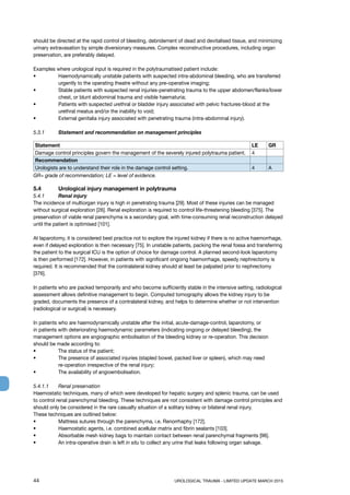 44	 UROLOGICAL TRAUMA - LIMITED UPDATE MARCH 2015
should be directed at the rapid control of bleeding, debridement of dead and devitalised tissue, and minimizing
urinary extravasation by simple diversionary measures. Complex reconstructive procedures, including organ
preservation, are preferably delayed.
Examples where urological input is required in the polytraumatised patient include:
• 	Haemodynamically unstable patients with suspected intra-abdominal bleeding, who are transferred
urgently to the operating theatre without any pre-operative imaging;
• 	Stable patients with suspected renal injuries-penetrating trauma to the upper abdomen/flanks/lower
chest, or blunt abdominal trauma and visible haematuria;
• 	Patients with suspected urethral or bladder injury associated with pelvic fractures-blood at the
urethral meatus and/or the inability to void;
• 	 External genitalia injury associated with penetrating trauma (intra-abdominal injury).
5.3.1 	 Statement and recommendation on management principles
Statement LE GR
Damage control principles govern the management of the severely injured polytrauma patient. 4
Recommendation
Urologists are to understand their role in the damage control setting. 4 A
GR= grade of recommendation; LE = level of evidence.
5.4 	 Urological injury management in polytrauma
5.4.1	 Renal injury
The incidence of multiorgan injury is high in penetrating trauma [29]. Most of these injuries can be managed
without surgical exploration [26]. Renal exploration is required to control life-threatening bleeding [375]. The
preservation of viable renal parenchyma is a secondary goal, with time-consuming renal reconstruction delayed
until the patient is optimised [101].
At laparotomy, it is considered best practice not to explore the injured kidney if there is no active haemorrhage,
even if delayed exploration is then necessary [75]. In unstable patients, packing the renal fossa and transferring
the patient to the surgical ICU is the option of choice for damage control. A planned second-look laparotomy
is then performed [172]. However, in patients with significant ongoing haemorrhage, speedy nephrectomy is
required. It is recommended that the contralateral kidney should at least be palpated prior to nephrectomy
[376].
In patients who are packed temporarily and who become sufficiently stable in the intensive setting, radiological
assessment allows definitive management to begin. Computed tomography allows the kidney injury to be
graded, documents the presence of a contralateral kidney, and helps to determine whether or not intervention
(radiological or surgical) is necessary.
In patients who are haemodynamically unstable after the initial, acute-damage-control, laparotomy, or
in patients with deteriorating haemodynamic parameters (indicating ongoing or delayed bleeding), the
management options are angiographic embolisation of the bleeding kidney or re-operation. This decision
should be made according to:
• 	 The status of the patient;
• 	The presence of associated injuries (stapled bowel, packed liver or spleen), which may need
re-operation irrespective of the renal injury;
• 	 The availability of angioembolisation.
5.4.1.1	 Renal preservation
Haemostatic techniques, many of which were developed for hepatic surgery and splenic trauma, can be used
to control renal parenchymal bleeding. These techniques are not consistent with damage control principles and
should only be considered in the rare casualty situation of a solitary kidney or bilateral renal injury.
These techniques are outlined below:
• 	 Mattress sutures through the parenchyma, i.e. Renorrhaphy [172].
• 	 Haemostatic agents, i.e. combined acellular matrix and fibrin sealants [103].
• 	 Absorbable mesh kidney bags to maintain contact between renal parenchymal fragments [96].
• 	 An intra-operative drain is left in situ to collect any urine that leaks following organ salvage.
 