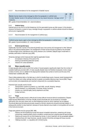 46	 UROLOGICAL TRAUMA - LIMITED UPDATE MARCH 2015
5.4.3.1	 Recommendations for the management of bladder trauma
LE GR
Bladder injuries require urinary drainage by either the suprapubic or urethral route. 4 A
Complex bladder injuries in the setting of polytrauma may require temporary ‘damage control’
measures.
4 A
GR = grade of recommendation; LE = level of evidence.
5.4.4 	 Urethral injury
Urethral injury of any kind is not life-threatening, but the associated injuries are often severe. In this situation,
wherever the location or extent of injury, drainage through a suprapubic or urethral catheter should be obtained
without prior imaging [243].
5.4.4.1	 Recommendation for the management of urethral injury
LE GR
Urethral injuries require urgent urinary drainage by either the suprapubic or urethral route. 4 A
GR= grade of recommendation; LE = level of evidence.
5.4.5 	 External genital injury
Traditionally, traumatic injuries of the external genitalia have a low priority and management is often deferred
[379]. In the polytraumatised patient, the management of these injuries should be guided by the principles
of haemorrhage control, debridement and urinary diversion (via a catheter). Delayed organ conservation is
possible, particularly in testicular injury [380].
Temporary damage control measures that might be applicable include:
• 	 Compression dressing of the penis [172];
• 	 Packing of penetrating testicular injuries;
• 	 Tampons for vulvar lacerations.
5.5 	 Mass casualty events
A mass casualty event is one in which the number of injured people is significantly higher than the number of
available healthcare providers [381]. A mass casualty disaster does not therefore necessarily involve a large
number of victims, but it is related to the disproportion between the number of victims and the size of the
medical team available [382, 383].
There is little published data on the best way in which to handle these events. However, recent developments
in both the military and civilian settings have led to greater survivability following major trauma [384]. Triage,
communication and preparedness are important components for a successful response.
Potential mass casualty events include:
• 	 Transportation systems accidents, e.g. road traffic, aircraft, shipping, railways;
• 	 Natural disasters, e.g. earthquakes, hurricanes, floods, tsunamis;
• 	 Industry, e.g. chemical spills, factory explosions and fires;
• 	 Civilian terrorism.
5.5.1 	 Triage
Triage after mass casualty events is difficult and involves difficult moral and ethical considerations. Disaster
triage requires differentiation of the few critically injured individuals who can be saved by immediate
intervention from the many others with non-life-threatening injuries for whom treatment can be delayed.
The ethical dilemmas that arise are primarily caused by having to decide who should be actively treated, or
subsequently whether to stop treatment, because of injuries deemed unsurvivable or incompatible with survival
in the home environment.
Triage sorts patients into four groups [385, 386]:
1. 	Patients with life-threatening injuries that require immediate intervention, presenting with airway
compromise, breathing failure and/or circulatory compromise from ongoing external haemorrhage.
2. 	Patients with severe but non-life-threatening injuries, in whom treatment can be acceptably delayed,
including those with major fractures, vascular injuries of the limbs and large soft tissue wounds.
3. 	 ‘Walking wounded’, i.e. casualties with minimal injuries.
 