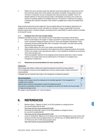 UROLOGICAL TRAUMA - LIMITED UPDATE MARCH 2015	 47
4. 	Patients who are so severely injured that treatment would require allocation of resources and time
that would deny timely care to other patients with greater survivability. These patients are given
minimal or no treatment, and are re-evaluated when resources become available. There is no
absolute definition for this group because triage is individualised, according to the number and
severity of casualties related to the available resources. The decision to implement this category
is decided when sufficient information of the incident is available and is made at the highest level
possible.
Triage should be performed at each stage from the pre-hospital setting to the emergency department and
repeated as the clinical situation evolves. Ultimately, the individual in charge is responsible for directing
specialty surgical teams, including urologists, and assigning them responsibility for specific patients as dictated
by the specific injuries.
5.5.2 	 Urological role in the mass casualty setting
Urological consultations during a mass casualty scenario should follow the principles outlined below:
1. 	 Rule out under-triage by the surgeon in charge, and perform a rapid primary survey of every patient.
2. 	Avoid unnecessary imaging procedures such as CT scans and retrograde urethrography. These
procedures should be performed later, after re-evaluation of the patient, and after mass casualty
protocols have been suspended.
3. 	 Treat unstable patients who are to have surgery using damage control principles.
4. 	Stable patients should be transferred to the surgical ward without imaging procedures. Re-evaluate
if there is any change in their haemodynamic status, or when possible as dictated by the constraints
of the mass casualty event.
5. 	‘Minimal acceptable’ treatment for all urological injuries should be performed in order to transfer
patients to the surgical wards and are outlined above in the Section 5.4 Urological injury
management in polytrauma.
5.5.3 	 Statements and recommendations for mass casualty events
Statements LE
Recent large scale military conflicts have raised the standard of practice for trauma patients. 4
The centralisation of trauma and the establishment of trauma centres results in better outcomes for
trauma patients.
3
Urologists have an important role to play in the management of polytrauma patients. 4
Recommendations GR
Damage control surgery should be employed as the standard approach in the management of
unstable trauma patients.
A
Medical teams should be well prepared to deal with polytrauma events. A
All surgical sub-specialists involved in trauma management should be very familiar with the principles
of triage and damage control.
A
GR= grade of recommendation; LE = level of evidence.
6.	 REFERENCES
1.	 Martínez-Piñeiro L, Djakovic N, Plas E, et al. EAU guidelines on urological trauma.
Eur Urol 2010 May;57(5):791-803.
http://www.ncbi.nlm.nih.gov/pubmed/20122789
2	 Summerton DJ, Kitrey ND, Lumen N, et al. EAU guidelines on iatrogenic trauma.
Eur Urol 2012 Oct;62(4):628-39.
http://www.ncbi.nlm.nih.gov/pubmed/22717550
3.	 Lumen N, Kuehhas FE, Djakovic N, et al. Review of the Current Management of Lower Urinary Tract
Injuries by the EAU Trauma Guidelines Panel. Eur Urol 2015 Jan; pii: S0302-2838(14)01391-8. doi:
10.1016/j.eururo.2014.12.035. [Epub ahead of print].
http://www.ncbi.nlm.nih.gov/pubmed/25576009
 