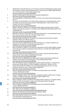 48	 UROLOGICAL TRAUMA - LIMITED UPDATE MARCH 2015
4.	 Serafetinides E, Kitrey ND, Djakovic N, et al. A Review of the Current Management of Upper Urinary
Tract Injuries by the EAU Trauma Guidelines Panel. Eur Urol 2015 Jan; pii: S0302-2838(14)01390-6.
doi: 10.1016/j.eururo.2014.12.034. [Epub ahead of print].
http://www.ncbi.nlm.nih.gov/pubmed/25578621
5.	 Soreide K. Epidemiology of major trauma. Br J Surg 2009 Jul;96(7):697-8.
http://www.ncbi.nlm.nih.gov/pubmed/19526611
6.	 The trauma epidemic. In: Major Trauma. Smith J GI, Porter K, eds. Oxford: Oxford University Press.;
2010. p. 2.
7.	 Thornley S, Kool B, Marshall RJ, et al. Alcohol intake, marijuana use, and sleep deprivation on the
risk of falls occurring at home among young and middle-aged adults: a case-crossover study.
N Z Med J 2014 Nov;127(1406):32-8.
http://www.ncbi.nlm.nih.gov/pubmed/25447247
8.	 Bergen G, Peterson C, Ederer D, et al. Vital signs: health burden and medical costs of nonfatal
injuries to motor vehicle occupants - United States, 2012. MMWR Morb Mortal Wkly Rep 2014 Oct
10;63(40):894-900.
http://www.ncbi.nlm.nih.gov/pubmed/25299606
9.	 Baverstock, R, Simons, R, McLoughlin, M. Severe blunt renal trauma: a 7-year retrospective review
from a provincial trauma centre. Can J Urol 2001 Oct;8(5):1372-6.
http://www.ncbi.nlm.nih.gov/pubmed/11718633
10.	 Meng MV, Brandes SB, McAninch JW. Renal trauma: indications and techniques for surgical
exploration. World J Urol 1999 Apr;17(2):71-7.
http://www.ncbi.nlm.nih.gov/pubmed/10367364
11. 	 Bruce LM, Croce MA, Santaniello JM, et al. Blunt renal artery injury: incidence, diagnosis, and
management. Am Surg 2001 Jun;67(6):550-4;discussion 555-6.
http://www.ncbi.nlm.nih.gov/pubmed/11409803
12. 	 Kuan JK, Kaufman R, Wright JL, et al. Renal injury mechanisms of motor vehicle collisions: analysis
of the crash injury research and engineering network data set. J Urol 2007 Sep;178(3Pt1):935-40;
discussion 940.
http://www.ncbi.nlm.nih.gov/pubmed/17632156
13. 	 Pereira BM, Ogilvie MP, Gomez-Rodriguez JC, et al. A review of ureteral injuries after external
trauma. Scand J Trauma Resusc Emerg Med 2010 Feb;18:6.
http://www.ncbi.nlm.nih.gov/pubmed/20128905
14. 	 Bjurlin MA, Fantus RJ, Mellett MM, et al. Genitourinary injuries in pelvic fracture morbidity and
mortality using the National Trauma Data Bank. J Trauma 2009 Nov;67(5):1033-9.
http://www.ncbi.nlm.nih.gov/pubmed/19901665
15. 	 Dixon CM. Diagnosis and acute management of posterior urethral disruptions. In: Traumatic and
reconstructive urology. McAninch JW (ed), Philadelphia: WB Saunders, 1996, pp. 347-355.
16. 	 Brandes SB, Buckman RF, Chelsky MJ, et al. External genitalia gunshot wounds: a ten-year
experience with fifty-six cases. J Trauma 1995 Aug;39(2):266-71.
http://www.ncbi.nlm.nih.gov/pubmed/7674395
17. 	 Moore EE, Shackford SR, Pachter HL, et al. Organ injury scaling: spleen, liver, and kidney.
J Trauma 1989 Dec;29(12):1664-6.
http://www.ncbi.nlm.nih.gov/pubmed/2593197
18. 	 Wutzler S, Maegele M, Marzi I, et al. Association of preexisting medical conditions with in-hospital
mortality in multiple-trauma patients. J Am Coll Surg 2009 Jul;209(1):75-81.
http://www.ncbi.nlm.nih.gov/pubmed/19651066
19. 	 Shoko T, Shiraishi A, Kaji M, et al. Effect of pre-existing medical conditions on in-hospital mortality:
analysis of 20,257 trauma patients in Japan. J Am Coll Surg 2010 Sep;211(3):338-46.
http://www.ncbi.nlm.nih.gov/pubmed/20800190
20. 	 Cline KJ, Mata JA, Venable DD, et al. Penetrating trauma to the male external genitalia.
J Trauma 1998 Mar;44(3):492-4.
http://www.ncbi.nlm.nih.gov/pubmed/9529176
21. 	 CDC. Tetanus wound management. Available at:
http://www.cdc.gov/vaccines/pubs/pinkbook/downloads/tetanus.pdf
22.	 McAninch JW. Genitourinary trauma. World J Urol 1999 Apr;17(2):65.
http://www.ncbi.nlm.nih.gov/pubmed/10367362
23.	 Bjurlin MA, Goble SM, Fantus RJ, et al. Outcomes in geriatric genitourinary trauma.
J Am Coll Surg 2011 Sep;213(3):415-21.
http://www.ncbi.nlm.nih.gov/pubmed/21723152
 