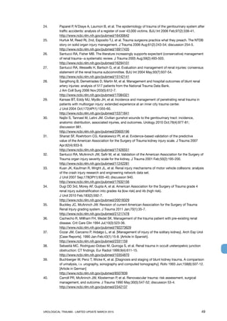 UROLOGICAL TRAUMA - LIMITED UPDATE MARCH 2015	 49
24. 	 Paparel P, N’Diaye A, Laumon B, et al. The epidemiology of trauma of the genitourinary system after
traffic accidents: analysis of a register of over 43,000 victims. BJU Int 2006 Feb;97(2):338-41.
http://www.ncbi.nlm.nih.gov/pubmed/16430642
25. 	 Hurtuk M, Reed RL 2nd, Esposito TJ, et al. Trauma surgeons practice what they preach. The NTDB	
story on solid organ injury management. J Trauma 2006 Aug;61(2):243-54; discussion 254-5.
http://www.ncbi.nlm.nih.gov/pubmed/16917435
26. 	 Santucci RA, Fisher MB. The literature increasingly supports expectant (conservative) management
of renal trauma--a systematic review. J Trauma 2005 Aug;59(2):493-503.
http://www.ncbi.nlm.nih.gov/pubmed/16294101
27. 	 Santucci RA, Wessells H, Bartsch G, et al. Evaluation and management of renal injuries: consensus
statement of the renal trauma subcommittee. BJU Int 2004 May;93(7):937-54.
http://www.ncbi.nlm.nih.gov/pubmed/15142141
28. 	 Sangthong B, Demetriades D, Martin M, et al. Management and hospital outcomes of blunt renal
artery injuries: analysis of 517 patients from the National Trauma Data Bank.
J Am Coll Surg 2006 Nov;203(5):612-7.
http://www.ncbi.nlm.nih.gov/pubmed/17084321
29. 	 Kansas BT, Eddy MJ, Mydlo JH, et al. Incidence and management of penetrating renal trauma in
patients with multiorgan injury: extended experience at an inner city trauma center.
J Urol 2004 Oct;172(4Pt1):1355-60.
http://www.ncbi.nlm.nih.gov/pubmed/15371841
30.	 Najibi S, Tannast M, Latini JM. Civilian gunshot wounds to the genitourinary tract: incidence,
anatomic distribution, associated injuries, and outcomes. Urology 2010 Oct;76(4):977-81;
discussion 981.
http://www.ncbi.nlm.nih.gov/pubmed/20605196
31. 	 Shariat SF, Roehrborn CG, Karakiewicz PI, et al. Evidence-based validation of the predictive
value of the American Association for the Surgery of Trauma kidney injury scale. J Trauma 2007
Apr;62(4):933-9.
http://www.ncbi.nlm.nih.gov/pubmed/17426551
32.	 Santucci RA, McAninch JW, Safir M, et al. Validation of the American Association for the Surgery of
Trauma organ injury severity scale for the kidney. J Trauma 2001 Feb;50(2):195-200.
http://www.ncbi.nlm.nih.gov/pubmed/11242281
33. 	 Kuan JK, Kaufman R, Wright JL, et al. Renal injury mechanisms of motor vehicle collisions: analysis
of the crash injury research and engineering network data set.
J Urol 2007 Sep;178(3Pt1):935-40; discussion 940.
http://www.ncbi.nlm.nih.gov/pubmed/17632156
34.	 Dugi DD 3rd, Morey AF, Gupta A, et al. American Association for the Surgery of Trauma grade 4
renal injury substratification into grades 4a (low risk) and 4b (high risk).
J Urol 2010 Feb;183(2):592-7.
http://www.ncbi.nlm.nih.gov/pubmed/20018329
35. 	 Buckley JC, McAninch JW. Revision of current American Association for the Surgery of Trauma
Renal Injury grading system. J Trauma 2011 Jan;70(1):35-7.
http://www.ncbi.nlm.nih.gov/pubmed/21217478
36. 	 Cachecho R, Millham FH, Wedel SK. Management of the trauma patient with pre-existing renal
disease. Crit Care Clin 1994 Jul;10(3):523-36.
http://www.ncbi.nlm.nih.gov/pubmed/792273629
37.	 Cozar JM, Carcamo P, Hidalgo L, et al. [Management of injury of the solitary kidney]. Arch Esp Urol
[Case Reports]. 1990 Jan-Feb;43(1):15-8. [Article in Spanish].
http://www.ncbi.nlm.nih.gov/pubmed/2331159
38. 	 Sebastià MC, Rodriguez-Dobao M, Quiroga S, et al. Renal trauma in occult ureteropelvic junction
obstruction: CT findings. Eur Radiol 1999;9(4):611-15.
http://www.ncbi.nlm.nih.gov/pubmed/10354870
39. 	 Buchberger W, Penz T, Wicke K, et al. [Diagnosis and staging of blunt kidney trauma. A comparison
of urinalysis, i.v. urography, sonography and computed tomography]. Rofo 1993 Jun;158(6):507-12.
[Article in German]
http://www.ncbi.nlm.nih.gov/pubmed/8507839
40.	 Carroll PR, McAninch JW, Klosterman P, et al. Renovascular trauma: risk assessment, surgical
management, and outcome. J Trauma 1990 May;30(5):547-52; discussion 53-4.
http://www.ncbi.nlm.nih.gov/pubmed/2342137
 