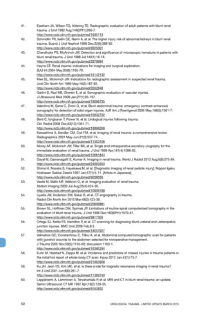50	 UROLOGICAL TRAUMA - LIMITED UPDATE MARCH 2015
41. 	 Eastham JA, Wilson TG, Ahlering TE. Radiographic evaluation of adult patients with blunt renal
trauma. J Urol 1992 Aug;148(2Pt1):266-7.
http://www.ncbi.nlm.nih.gov/pubmed/1635113
42. 	 Schmidlin FR, Iselin CE, Naimi A, et al. The higher injury risk of abnormal kidneys in blunt renal
trauma. Scand J Urol Nephrol 1998 Dec;32(6):388-92.
http://www.ncbi.nlm.nih.gov/pubmed/9925001
43. 	 Chandhoke PS, McAninch JW. Detection and significance of microscopic hematuria in patients with
blunt renal trauma. J Urol 1988 Jul;140(1):16-18.
http://www.ncbi.nlm.nih.gov/pubmed/3379684
44.	 Heyns CF. Renal trauma: indications for imaging and surgical exploration.
BJU Int 2004 May;93(8):1165-70.
http://www.ncbi.nlm.nih.gov/pubmed/15142132
45. 	 Mee SL, McAninch JW. Indications for radiographic assessment in suspected renal trauma.
Urol Clin North Am 1989 May;16(2):187-92.
http://www.ncbi.nlm.nih.gov/pubmed/2652848
46. 	 Gaitini D, Razi NB, Ghersin E, et al. Sonographic evaluation of vascular injuries.
J Ultrasound Med 2008 Jan;27(1):95-107.
http://www.ncbi.nlm.nih.gov/pubmed/18096735
47.	 Valentino M, Serra C, Zironi G, et al. Blunt abdominal trauma: emergency contrast-enhanced
sonography for detection of solid organ injuries. AJR Am J Roentgenol 2006 May;186(5):1361-7.
http://www.ncbi.nlm.nih.gov/pubmed/16632732
48.	 Bent C, Iyngkaran T, Power N, et al. Urological injuries following trauma.
Clin Radiol 2008 Dec;63(12):1361-71.
http://www.ncbi.nlm.nih.gov/pubmed/18996268
49. 	 Kawashima A, Sandler CM, Corl FM, et al. Imaging of renal trauma: a comprehensive review.
Radiographics 2001 May-Jun;21(3):557-74.
http://www.ncbi.nlm.nih.gov/pubmed/11353106
50. 	 Morey AF, McAninch JW, Tiller BK, et al. Single shot intraoperative excretory urography for the
immediate evaluation of renal trauma. J Urol 1999 Apr;161(4):1088-92.
http://www.ncbi.nlm.nih.gov/pubmed/10081844
51.	 Dayal M, Gamanagatti S, Kumar A. Imaging in renal trauma. World J Radiol 2013 Aug;5(8):275-84.
http://www.ncbi.nlm.nih.gov/pubmed/24003353
52. 	 Shima H, Nosaka S, Hayakawa M, et al. [Diagnostic imaging of renal pedicle injury]. Nippon Igaku
Hoshasen Gakkai Zasshi 1997 Jan;57(1):5-11. [Article in Japanese]
http://www.ncbi.nlm.nih.gov/pubmed/9038056
53. 	 Vasile M, Bellin MF, Hélénon O, et al. Imaging evaluation of renal trauma.
Abdom Imaging 2000 Jul-Aug;25(4):424-30.
http://www.ncbi.nlm.nih.gov/pubmed/10926198
54. 	 Uyeda JW, Anderson SW, Sakai O, et al. CT angiography in trauma.
Radiol Clin North Am 2010 Mar;48(2):423-38.
http://www.ncbi.nlm.nih.gov/pubmed/20609881
55. 	 Brown SL, Hoffman DM, Spirnak JP. Limitations of routine spiral computerized tomography in the
evaluation of blunt renal trauma. J Urol 1998 Dec;160(6Pt1):1979-81.
http://www.ncbi.nlm.nih.gov/pubmed/9817304
56.	 Ortega SJ, Netto FS, Hamilton P, et al. CT scanning for diagnosing blunt ureteral and ureteropelvic
junction injuries. BMC Urol 2008 Feb;8:3.
http://www.ncbi.nlm.nih.gov/pubmed/18257927
57. 	 Velmahos GC, Constantinou C, Tillou A, et al. Abdominal computed tomographic scan for patients
with gunshot wounds to the abdomen selected for nonoperative management.
J Trauma 2005 Nov;59(5):1155-60; discussion 1160-1.
http://www.ncbi.nlm.nih.gov/pubmed/16385294
58. 	 Eurin M, Haddad N, Zappa M, et al. Incidence and predictors of missed injuries in trauma patients in
the initial hot report of whole-body CT scan. Injury 2012 Jan;43(1):73-7.
http://www.ncbi.nlm.nih.gov/pubmed/21663908
59. 	 Ku JH, Jeon YS, Kim ME, et al. Is there a role for magnetic resonance imaging in renal trauma?
Int J Urol 2001 Jun;8(6):261-7.
http://www.ncbi.nlm.nih.gov/pubmed/11389740
60. 	 Leppäniemi A, Lamminen A, Tervahartiala P, et al. MRI and CT in blunt renal trauma: an update.
Semin Ultrasound CT MR 1997 Apr;18(2):129-35.
http://www.ncbi.nlm.nih.gov/pubmed/9163832
 