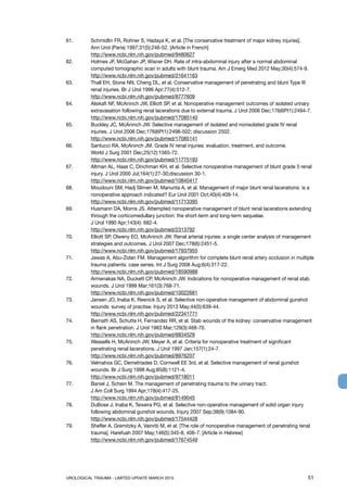 UROLOGICAL TRAUMA - LIMITED UPDATE MARCH 2015	 51
61.	 Schmidlin FR, Rohner S, Hadaya K, et al. [The conservative treatment of major kidney injuries].
Ann Urol (Paris) 1997;31(5):246-52. [Article in French]
http://www.ncbi.nlm.nih.gov/pubmed/9480627
62. 	 Holmes JF, McGahan JP, Wisner DH. Rate of intra-abdominal injury after a normal abdominal
computed tomographic scan in adults with blunt trauma. Am J Emerg Med 2012 May;30(4):574-9.
http://www.ncbi.nlm.nih.gov/pubmed/21641163
63.	 Thall EH, Stone NN, Cheng DL, et al. Conservative management of penetrating and blunt Type III
renal injuries. Br J Urol 1996 Apr;77(4):512-7.
http://www.ncbi.nlm.nih.gov/pubmed/8777609
64. 	 Alsikafi NF, McAninch JW, Elliott SP, et al. Nonoperative management outcomes of isolated urinary
extravasation following renal lacerations due to external trauma. J Urol 2006 Dec;176(6Pt1):2494-7.
http://www.ncbi.nlm.nih.gov/pubmed/17085140
65. 	 Buckley JC, McAninch JW. Selective management of isolated and nonisolated grade IV renal
injuries. J Urol 2006 Dec;176(6Pt1):2498-502; discussion 2502.
http://www.ncbi.nlm.nih.gov/pubmed/17085141
66. 	 Santucci RA, McAninch JM. Grade IV renal injuries: evaluation, treatment, and outcome.
World J Surg 2001 Dec;25(12):1565-72.
http://www.ncbi.nlm.nih.gov/pubmed/11775193
67. 	 Altman AL, Haas C, Dinchman KH, et al. Selective nonoperative management of blunt grade 5 renal
injury. J Urol 2000 Jul;164(1):27-30;discussion 30-1.
http://www.ncbi.nlm.nih.gov/pubmed/10840417
68. 	 Moudouni SM, Hadj Slimen M, Manunta A, et al. Management of major blunt renal lacerations: is a
nonoperative approach indicated? Eur Urol 2001 Oct;40(4):409-14.
http://www.ncbi.nlm.nih.gov/pubmed/11713395
69. 	 Husmann DA, Morris JS. Attempted nonoperative management of blunt renal lacerations extending
through the corticomedullary junction: the short-term and long-term sequelae.
J Urol 1990 Apr;143(4): 682-4.
http://www.ncbi.nlm.nih.gov/pubmed/2313792
70. 	 Elliott SP, Olweny EO, McAninch JW. Renal arterial injuries: a single center analysis of management
strategies and outcomes. J Urol 2007 Dec;178(6):2451-5.
http://www.ncbi.nlm.nih.gov/pubmed/17937955
71.	 Jawas A, Abu-Zidan FM. Management algorithm for complete blunt renal artery occlusion in multiple
trauma patients: case series. Int J Surg 2008 Aug;6(4):317-22.
http://www.ncbi.nlm.nih.gov/pubmed/18590988
72.	 Armenakas NA, Duckett CP, McAninch JW. Indications for nonoperative management of renal stab
wounds. J Urol 1999 Mar;161(3):768-71.
http://www.ncbi.nlm.nih.gov/pubmed/10022681
73.	 Jansen JO, Inaba K, Resnick S, et al. Selective non-operative management of abdominal gunshot
wounds: survey of practise. Injury 2013 May;44(5):639-44.
http://www.ncbi.nlm.nih.gov/pubmed/22341771
74.	 Bernath AS, Schutte H, Fernandez RR, et al. Stab wounds of the kidney: conservative management
in flank penetration. J Urol 1983 Mar;129(3):468-70.
http://www.ncbi.nlm.nih.gov/pubmed/6834529
75. 	 Wessells H, McAninch JW, Meyer A, et al. Criteria for nonoperative treatment of significant
penetrating renal lacerations. J Urol 1997 Jan;157(1):24-7.
http://www.ncbi.nlm.nih.gov/pubmed/8976207
76.	 Velmahos GC, Demetriades D, Cornwell EE 3rd, et al. Selective management of renal gunshot
wounds. Br J Surg 1998 Aug;85(8):1121-4.
http://www.ncbi.nlm.nih.gov/pubmed/9718011
77. 	 Baniel J, Schein M. The management of penetrating trauma to the urinary tract.
J Am Coll Surg 1994 Apr;178(4):417-25.
http://www.ncbi.nlm.nih.gov/pubmed/8149045
78. 	 DuBose J, Inaba K, Teixeira PG, et al. Selective non-operative management of solid organ injury
following abdominal gunshot wounds. Injury 2007 Sep;38(9):1084-90.
http://www.ncbi.nlm.nih.gov/pubmed/17544428
79. 	 Shefler A, Gremitzky A, Vainrib M, et al. [The role of nonoperative management of penetrating renal
trauma]. Harefuah 2007 May;146(5):345-8, 406-7. [Article in Hebrew]
http://www.ncbi.nlm.nih.gov/pubmed/17674549
 