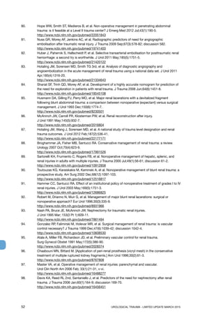 52	 UROLOGICAL TRAUMA - LIMITED UPDATE MARCH 2015
80. 	 Hope WW, Smith ST, Medieros B, et al. Non-operative management in penetrating abdominal
trauma: is it feasible at a Level II trauma center? J Emerg Med 2012 Jul;43(1):190-5.
http://www.ncbi.nlm.nih.gov/pubmed/22051843
81.	 Nuss GR, Morey AF, Jenkins AC, et al. Radiographic predictors of need for angiographic
embolisation after traumatic renal injury. J Trauma 2009 Sep;67(3):578-82; discussion 582.
http://www.ncbi.nlm.nih.gov/pubmed/19741403
82. 	 Huber J, Pahernik S, Hallscheidt P, et al. Selective transarterial embolisation for posttraumatic renal
hemorrhage: a second try is worthwhile. J Urol 2011 May;185(5):1751-5.
http://www.ncbi.nlm.nih.gov/pubmed/21420122
83.	 Hotaling JM, Sorensen MD, Smith TG 3rd, et al. Analysis of diagnostic angiography and
angioembolization in the acute management of renal trauma using a national data set. J Urol 2011
Apr;185(4):1316-20.
http://www.ncbi.nlm.nih.gov/pubmed/21334643
84.	 Shariat SF, Trinh QD, Morey AF, et al. Development of a highly accurate nomogram for prediction of
the need for exploration in patients with renal trauma. J Trauma 2008 Jun;64(6):1451-8.
http://www.ncbi.nlm.nih.gov/pubmed/18545108
85. 	 Husmann DA, Gilling PJ, Perry MO, et al. Major renal lacerations with a devitalized fragment
following blunt abdominal trauma: a comparison between nonoperative (expectant) versus surgical
management. J Urol 1993 Dec;150(6):1774-7.
http://www.ncbi.nlm.nih.gov/pubmed/8230501
86. 	 McAninch JW, Carroll PR, Klosterman PW, et al. Renal reconstruction after injury.
J Urol 1991 May;145(5):932-7.
http://www.ncbi.nlm.nih.gov/pubmed/2016804
87. 	 Hotaling JM, Wang J, Sorensen MD, et al. A national study of trauma level designation and renal
trauma outcomes. J Urol 2012 Feb;187(2):536-41.
http://www.ncbi.nlm.nih.gov/pubmed/22177171
88. 	 Broghammer JA, Fisher MB, Santucci RA. Conservative management of renal trauma: a review.
Urology 2007 Oct;70(4):623-9.
http://www.ncbi.nlm.nih.gov/pubmed/17991526
89. 	 Sartorelli KH, Frumiento C, Rogers FB, et al. Nonoperative management of hepatic, splenic, and
renal injuries in adults with multiple injuries. J Trauma 2000 Jul;49(1):56-61; discussion 61-2.
http://www.ncbi.nlm.nih.gov/pubmed/10912858
90. 	 Toutouzas KG, Karaiskakis M, Kaminski A, et al. Nonoperative management of blunt renal trauma: a
prospective study. Am Surg 2002 Dec;68(12):1097-103.
http://www.ncbi.nlm.nih.gov/pubmed/12516817
91.	 Hammer CC, Santucci RA. Effect of an institutional policy of nonoperative treatment of grades I to IV
renal injuries. J Urol 2003 May;169(5):1751-3.
http://www.ncbi.nlm.nih.gov/pubmed/12686825
92. 	 Robert M, Drianno N, Muir G, et al. Management of major blunt renal lacerations: surgical or
nonoperative approach? Eur Urol 1996;30(3):335-9.
http://www.ncbi.nlm.nih.gov/pubmed/8931966
93. 	 Nash PA, Bruce JE, McAninch JW. Nephrectomy for traumatic renal injuries.
J Urol 1995 Mar; 153(3 Pt 1):609-11.
http://www.ncbi.nlm.nih.gov/pubmed/7861494
94. 	 Gonzalez RP, Falimirski M, Holevar MR, et al. Surgical management of renal trauma: is vascular
control necessary? J Trauma 1999 Dec;47(6):1039-42; discussion 1042-4.
http://www.ncbi.nlm.nih.gov/pubmed/10608530
95. 	 Atala A, Miller FB, Richardson JD, et al. Preliminary vascular control for renal trauma.
Surg Gynecol Obstet 1991 May;172(5):386-90.
http://www.ncbi.nlm.nih.gov/pubmed/2028374
96.	 Chaabouni MN, Bittard M. [Application of peri-renal prosthesis (vicryl mesh) in the conservative
treatment of multiple ruptured kidney fragments.] Ann Urol 1996;30(2):61-3.
http://www.ncbi.nlm.nih.gov/pubmed/8767808
97.	 Master VA, et al. Operative management of renal injuries: parenchymal and vascular.
Urol Clin North Am 2006 Feb; 33(1):21-31, v-vi.
http://www.ncbi.nlm.nih.gov/pubmed/16488277
98.	 Davis KA, Reed RL 2nd, Santaniello J, et al. Predictors of the need for nephrectomy after renal
trauma. J Trauma 2006 Jan;60(1):164-9; discussion 169-70.
http://www.ncbi.nlm.nih.gov/pubmed/16456451
 