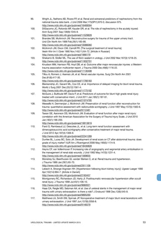 UROLOGICAL TRAUMA - LIMITED UPDATE MARCH 2015	 53
99. 	 Wright JL, Nathens AB, Rivara FP, et al. Renal and extrarenal predictors of nephrectomy from the
national trauma data bank. J Urol 2006 Mar;175(3Pt1):970-5; discussion 975.
http://www.ncbi.nlm.nih.gov/pubmed/16469594
100. 	 DiGiacomo JC, Rotondo MF, Kauder DR, et al. The role of nephrectomy in the acutely injured.
Arch Surg 2001 Sep;136(9):1045-9.
http://www.ncbi.nlm.nih.gov/pubmed/11529828
101. 	 Brandes SB, McAninch JW. Reconstructive surgery for trauma of the upper urinary tract.
Urol Clin North Am 1999 Feb;26(1):183-99.
http://www.ncbi.nlm.nih.gov/pubmed/10086060
102. 	 McAninch JW, Dixon CM, Carroll PR. [The surgical treatment of renal trauma].
Vestn Khir Im I I Grek 1990 Nov;145(11):64-72. [Article in Russian]
http://www.ncbi.nlm.nih.gov/pubmed/1966179
103. 	 Shekarriz B, Stoller ML. The use of fibrin sealant in urology. J Urol 2002 Mar;167(3):1218-25.
http://www.ncbi.nlm.nih.gov/pubmed/11832701
104. 	 Knudson MM, Harrison PB, Hoyt DB, et al. Outcome after major renovascular injuries: a Western
trauma association multicenter report. J Trauma 2000 Dec;49(6):1116-22.
http://www.ncbi.nlm.nih.gov/pubmed/11130498
105. 	 Tillou A, Romero J, Asensio JA, et al. Renal vascular injuries. Surg Clin North Am 2001
Dec;81(6):417-30.
http://www.ncbi.nlm.nih.gov/pubmed/11766183
106.	 Blankenship JC, Gavant ML, Cox CE, et al. Importance of delayed imaging for blunt renal trauma.
World J Surg 2001 Dec;25(12):1561-4.
http://www.ncbi.nlm.nih.gov/pubmed/11775192
107. 	 McGuire J, Bultitude MF, Davis P, et al. Predictors of outcome for blunt high grade renal injury
treated with conservative intent. J Urol 2011 Jan;185(1):187-91.
http://www.ncbi.nlm.nih.gov/pubmed/21074795
108. 	 Wessells H, Deirmenjian J, McAninch JW. Preservation of renal function after reconstruction for
trauma: quantitative assessment with radionuclide scintigraphy. J Urol 1997 May;157(5):1583-6.
http://www.ncbi.nlm.nih.gov/pubmed/9112481
109. 	 Tasian GE, Aaronson DS, McAninch JW. Evaluation of renal function after major renal injury:
correlation with the American Association for the Surgery of Trauma Injury Scale. J Urol 2010
Jan;183(1):196-200.
http://www.ncbi.nlm.nih.gov/pubmed/19913819
110. 	 Fiard G, Rambeaud JJ, Descotes JL, et al. Long-term renal function assessment with
dimercaptosuccinic acid scintigraphy after conservative treatment of major renal trauma.
J Urol 2012 Apr;187(4):1306-9.
http://www.ncbi.nlm.nih.gov/pubmed/22341289
111. 	 Dunfee BL, Lucey BC, Soto JA. Development of renal scars on CT after abdominal trauma: does
grade of injury matter? AJR Am J Roentgenol 2008 May;190(5):1174-9.
http://www.ncbi.nlm.nih.gov/pubmed/18430828
112. 	 Heyns CF, van Vollenhoven P. Increasing role of angiography and segmental artery embolisation in
the management of renal stab wounds. J Urol 1992 May;147(5):1231-4.
http://www.ncbi.nlm.nih.gov/pubmed/1569655
113. 	 Monstrey SJ, Beerthuizen GI, vander Werken C, et al. Renal trauma and hypertension.
J Trauma 1989 Jan;29(1):65-70.
http://www.ncbi.nlm.nih.gov/pubmed/2911106
114. 	 Lebech A, Strange-Vognsen HH. [Hypertension following blunt kidney injury]. Ugeskr Laeger 1990
Apr;152(14):994-7. [Article in Danish]
http://www.ncbi.nlm.nih.gov/pubmed/2183457
115. 	 Montgomery RC, Richardson JD, Harty JI. Posttraumatic renovascular hypertension after occult
renal injury. J Trauma 1998 Jul;45(1):106-10.
http://www.ncbi.nlm.nih.gov/pubmed/9680021
116. 	 Haas CA, Reigle MD, Selzman AA, et al. Use of ureteral stents in the management of major renal
trauma with urinary extravasation: is there a role? J Endourol 1998 Dec;12(6):545-9.
http://www.ncbi.nlm.nih.gov/pubmed/9895260
117. 	 Matthews LA, Smith EM, Spirnak JP. Nonoperative treatment of major blunt renal lacerations with
urinary extravasation. J Urol 1997 Jun;157(6):2056-8.
http://www.ncbi.nlm.nih.gov/pubmed/9146579
 