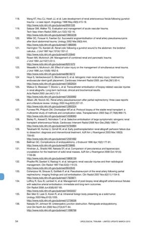 54	 UROLOGICAL TRAUMA - LIMITED UPDATE MARCH 2015
118. 	 Wang KT, Hou CJ, Hsieh JJ, et al. Late development of renal arteriovenous fistula following gunshot
trauma – a case report. Angiology 1998 May;49(5):415-18.
http://www.ncbi.nlm.nih.gov/pubmed/9591535
119. 	 Salazar GM, Walker TG. Evaluation and management of acute vascular trauma.
Tech Vasc Interv Radiol 2009 Jun;12(2):102-16.
http://www.ncbi.nlm.nih.gov/pubmed/19853228
120.	 Miller DC, Forauer A, Faerber GJ. Successful angioembolisation of renal artery pseudoaneurysms
after blunt abdominal trauma. Urology 2002 Mar;59(3):444.
http://www.ncbi.nlm.nih.gov/pubmed/11880095
121. 	 Harrington TG, Kandel LB. Renal colic following a gunshot wound to the abdomen: the birdshot
calculus. J Urol 1997 Apr;157(4):1351-2.
http://www.ncbi.nlm.nih.gov/pubmed/9120940
122. 	 Rosen MA, McAninch JW. Management of combined renal and pancreatic trauma.
J Urol 1994 Jul;152(1):22-5.
http://www.ncbi.nlm.nih.gov/pubmed/8201670
123.	 Wessells H, McAninch JW. Effect of colon injury on the management of simultaneous renal trauma.
J Urol 1996 Jun;155(6):1852-6.
http://www.ncbi.nlm.nih.gov/pubmed/8618272
124	 Heye S, Vanbeckevoort D, Blockmans D, et al. Iatrogenic main renal artery injury: treatment by
endovascular stent-graft placement. Cardiovasc Intervent Radiol 2005 Jan-Feb;28(1):93-4.
http://www.ncbi.nlm.nih.gov/pubmed/15602634
125.	 Maleux G, Messiaen T, Stockx L, et al. Transcatheter embolisation of biopsy-related vascular injuries
in renal allografts. Long-term technical, clinical and biochemical results.
Acta Radiol 2003 Jan;44(1):13-7.
http://www.ncbi.nlm.nih.gov/pubmed/12630992
126. 	 Albani JM, Novick AC. Renal artery pseudoaneurysm after partial nephrectomy: three case reports
and a literature review. Urology 2003 Aug;62(2):227-31.
http://www.ncbi.nlm.nih.gov/pubmed/12893324
127. 	 Furness PN, Philpott CM, Chorbadjian MT,et al. Protocol biopsy of the stable renal transplant: a
multicenter study of methods and complication rates. Transplantation 2003 Sep 27;76(6):969-73.
http://www.ncbi.nlm.nih.gov/pubmed/14508363
128. 	 Barley FL, Kessel D, Nicholson T, et al. Selective embolisation of large symptomatic iatrogenic renal
transplant arteriovenous fistula. Cardiovasc Intervent Radiol 2006 Nov-Dec;29(6):1084-7.
http://www.ncbi.nlm.nih.gov/pubmed/16794894
129. 	 Takahashi M, Humke U, Girndt M, et al. Early posttransplantation renal allograft perfusion failure due
to dissection: diagnosis and interventional treatment. AJR Am J Roentgenol 2003 Mar;180(3):
759-63.
http://www.ncbi.nlm.nih.gov/pubmed/12591692
130. 	 Bellman GC. Complications of endopyelotomy. J Endourol 1996 Apr;10(2):177-81.
http://www.ncbi.nlm.nih.gov/pubmed/8728685
131. 	 Hinshaw JL, Shadid AM, Nakada SY, et al. Comparison of percutaneous and laparoscopic
cryoablation for the treatment of solid renal masses. AJR Am J Roentgenol 2008 Oct;191(4):
1159-68.
http://www.ncbi.nlm.nih.gov/pubmed/18806159
132. 	 Phadke RV, Sawlani V, Rastogi H, et al. Iatrogenic renal vascular injuries and their radiological
management. Clin Radiol 1997 Feb;52(2):119-23.
http://www.ncbi.nlm.nih.gov/pubmed/9043045
133. 	 Cohenpour M, Strauss S, Gottlieb P, et al. Pseudoaneurysm of the renal artery following partial
nephrectomy: imaging findings and coil embolisation. Clin Radiol 2007 Nov;62(11):1104-9.
http://www.ncbi.nlm.nih.gov/pubmed/17920871
134. 	 Loffroy R, Guiu B, Lambert A, et al. Management of post-biopsy renal allograft arteriovenous fistulas
with selective arterial embolisation: immediate and long-term outcomes.
Clin Radiol 2008 Jun;63(6):657-65.
http://www.ncbi.nlm.nih.gov/pubmed/18455557
135. 	 Ben Meir D, Lask D, Koren R, et al. Intrarenal foreign body presenting as a solid tumor.
Urology 2003 May;61(5):1035.
http://www.ncbi.nlm.nih.gov/pubmed/12736036
136. 	 Nakada SY, Johnson M. Ureteropelvic junction obstruction. Retrograde endopyelotomy.
Urol Clin North Am 2000 Nov;27(4):677-84.
http://www.ncbi.nlm.nih.gov/pubmed/11098766
 