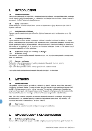 6	 UROLOGICAL TRAUMA - LIMITED UPDATE MARCH 2015
1. 	 INTRODUCTION
1.1	 Aims and objectives
The European Association of Urology (EAU) Guidelines Group for Urological Trauma prepared these guidelines
in order to assist medical professionals in the management of urological trauma in adults. Paediatric trauma is
addressed in the EAU Paediatric Urology Guidelines.
1.2 	 Panel composition
The EAU Urological Trauma Guidelines Panel consists of an international group of clinicians with particular
expertise in this area.
1.2.1	 Potential conflict of interest
The expert panel have submitted potential conflict of interest statements which can be viewed on the EAU
website.
1.3	 Available publications
A quick reference document (Pocket guidelines) is available, in print and in a number of versions for mobile
devices. These are abridged versions which may require consultation together with the full text versions. Also a
number of translated versions, alongside several scientific publications in European Urology, the Associations
scientific journal are available [1-4]. All documents can be viewed free access through the EAU website: http://
www.uroweb.org/guidelines/online-guidelines/.
1.4	 Publication history and summary of changes
1.4.1 	 Publication history
The Urological Trauma Guidelines were first published in 2003. This 2015 document presents a limited update
of the 2014 publication.
1.4.2	 Summary of changes
The literature in the complete document has been assessed and updated, whenever relevant.
Key changes for the 2015 publication:
Figure 4.4.1 – Management of anterior urethral injuries in men, has been revised.
Conclusions and recommendations have been rephrased throughout the document.
2.	 METHODS
2.1 	 Evidence sources
The Urological Trauma guidelines are based on a review of the relevant literature, using on-line searches of
the following databases: Medline, Embase, Cochrane, and other source documents published between 2002
and 2014. A critical assessment of the findings was made. The majority of publications on the subject are
comprised of case reports and retrospective case series. The paucity of high-powered randomised controlled
trials makes it difficult to draw meaningful conclusions. The panel recognises this critical limitation.
In this 2015 EAU Guidelines compilation, all standard information on levels of evidence (LE) and grading of
recommendations (GR) has been taken out of the individual guidelines topics for the sake of brevity. This
information is included in the introductory section of this print.
2.2	 Peer review
This document was subjected to double-blind peer review prior to publication.
3.	 EPIDEMIOLOGY  CLASSIFICATION
3.1	 Definition and Epidemiology
Trauma is defined as a physical injury or a wound to living tissue caused by an extrinsic agent. Trauma is the
 