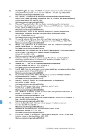 60	 UROLOGICAL TRAUMA - LIMITED UPDATE MARCH 2015
232. 	 Elliott SP, Meng MV, Elkin EP, et al; CaPSURE investigators. Incidence of urethral stricture after
primary treatment for prostate cancer: data from CaPSURE. J Urol 2007 Aug;178(2):529-34.
http://www.ncbi.nlm.nih.gov/pubmed/17570425
233. 	 Park R, Martin S, Goldberg JD, et al. Anastomotic strictures following radical prostatectomy:
insights into incidence, effectiveness of intervention, effect on continence, and factors predisposing
to occurrence. Urology 2001 Apr;57(4):742-6.
http://www.ncbi.nlm.nih.gov/pubmed/11306394
234. 	 Msezane LP, Reynolds WS, Gofrit ON, et al. Bladder neck contracture after robot-assisted
laparoscopic radical prostatectomy: evaluation of incidence and risk factors and impact on urinary
function. J Endourol 2008 Jan;22(1):97-104.
http://www.ncbi.nlm.nih.gov/pubmed/18326071
235. 	 Ficarra V, Novara G, Artibani W, et al. Retropubic, laparoscopic, and robot-assisted radical
prostatectomy: a systematic review and cumulative analysis of comparative studies.
Eur Urol 2009 May;55(5):1037-63.
http://www.ncbi.nlm.nih.gov/pubmed/19185977
236. 	 Chrouser KL, Leibovich BC, Sweat SD, et al. Urinary fistulas following external radiation or
permanent brachytherapy for the treatment of prostate cancer. J Urol 2005 Jun;173(6):1953-7.
http://www.ncbi.nlm.nih.gov/pubmed/15879789
237. 	 Marguet C, Raj GV, Brashears JH, et al. Rectourethral fistula after combination radiotherapy for
prostate cancer. Urology 2007 May;69(5):898-901.
http://www.ncbi.nlm.nih.gov/pubmed/17482930
238. 	 Gómez-Iturriaga Piña A, Crook J, Borg J, et al. Median 5 year follow-up of 125iodine brachytherapy
as monotherapy in men agedor=55 years with favorable prostate cancer.
Urology 2010 Jun;75(6):1412-6.
http://www.ncbi.nlm.nih.gov/pubmed/20035986
239. 	 Fonteyne V, Villeirs G, Lumen N, et al. Urinary toxicity after high dose intensity modulated
radiotherapy as primary therapy for prostate cancer. Radiother Oncol 2009 Jul;92(1):42-7.
http://www.ncbi.nlm.nih.gov/pubmed/19356817
240. 	 Shelley M, Wilt TJ, Coles B, et al. Cryotherapy for localised prostate cancer.
Cochrane Database Syst Rev 2007 Jul 18;(3):CD005010.
http://www.ncbi.nlm.nih.gov/pubmed/17636783
241. 	 Polat O, Gül O, Aksoy Y, et al. Iatrogenic injuries to ureter, bladder and urethra during abdominal and
pelvic operations. Int Urol Nephrol 1997;29(1):13-8.
http://www.ncbi.nlm.nih.gov/pubmed/9203032
242. 	 Hautmann RE, de Petriconi RC, Volkmer BG. 25 years of experience with 1,000 neobladders:
longterm complications. J Urol 2011 Jun;185(6):2207-12.
http://www.ncbi.nlm.nih.gov/pubmed/21497841
243.	 Chapple C, Barbagli G, Jordan G, et al. Consensus statement on urethral trauma.
BJU Int 2004 Jun;93(9):1195-202.
http://www.ncbi.nlm.nih.gov/pubmed/15180604
244.	 Brandes S. Initial management of anterior and posterior urethral injuries.
Urol Clin North Am 2006 Feb;33(1):87-95, vii.
http://www.ncbi.nlm.nih.gov/pubmed/16488283
245.	 Park S, McAninch JW. Straddle injuries to the bulbar urethra: management and outcomes in 78
patients. J Urol 2004 Feb;171(2 Pt 1):722-5.
http://www.ncbi.nlm.nih.gov/pubmed/14713796
246.	 Elgammal MA. Straddle injuries to the bulbar urethra: management and outcome in 53 patients. Int
Braz J Urol 2009 Jul-Aug;35(4):450-8.
http://www.ncbi.nlm.nih.gov/pubmed/19719861
247.	 Kommu SS, Illahi I, Mumtaz F. Patterns of urethral injury and immediate management.
Curr Opin Urol 2007 Nov;17(6):383-9.
http://www.ncbi.nlm.nih.gov/pubmed/17921771
248.	 Rosenstein DI, Alsikafi NF. Diagnosis and classification of urethral injuries.
Urol Clin North Am 2006 33(1):73-85, vi-vii.
http://www.ncbi.nlm.nih.gov/pubmed/16488282
249.	 Phonsombat S, Master VA, McAninch JW. Penetrating external genitalia trauma: a 30-year single
institution experience. J Urology 2008 Jul;180(1):192-5.
http://www.ncbi.nlm.nih.gov/pubmed/18499189
 