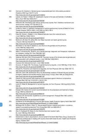 64	 UROLOGICAL TRAUMA - LIMITED UPDATE MARCH 2015
307. 	 Herrmann B, Crawford J. Genital injuries in prepubertal girls from inline skating accidents.
Pediatrics 2002 Aug;110(2 Pt 1):e16.
http://www.ncbi.nlm.nih.gov/pubmed/12165615
308. 	 Lawson JS, Rotem T, Wilson SF. Catastrophic injuries to the eyes and testicles in footballers.
Med J Aust 1995 Sep;163(5):242-4.
http://www.ncbi.nlm.nih.gov/pubmed/7565208
309. 	 Selikowitz SM. Penetrating high-velocity genitourinary injuries. Part I. Statistics mechanism and
renal wounds. Urology 1977 Apr;9(4):371-6.
http://www.ncbi.nlm.nih.gov/pubmed/855062
310. 	 Hudak SJ, Hakim S. Operative management of wartime genitourinary injuries at Balad Air Force
Theater Hospital, 2005 to 2008. J Urol 2009 Jul;182(1):180-3.
http://www.ncbi.nlm.nih.gov/pubmed/19450817
311. 	 Cass AS, Ferrara L, Wolpert J, et al. Bilateral testicular injury from external trauma.
J Urol 1988 Dec;140(6):1435-6.
http://www.ncbi.nlm.nih.gov/pubmed/3193512
312. 	 McAninch JW, Kahn RI, Jeffrey RB, et al. Major traumatic and septic genital injuries.
J Trauma 1984 Apr;24(4):291-8.
http://www.ncbi.nlm.nih.gov/pubmed/6368854
313. 	 Michielsen D, Van Hee R, Neetens C, et al. Burns to the genitalia and the perineum.
J Urol 1998 Feb;159(2):418-9.
http://www.ncbi.nlm.nih.gov/pubmed/9649253
314. 	 Nelius T, Armstrong ML, Rinard K, et al. Genital piercings: diagnostic and therapeutic implications
for urologists. Urology 2011 Nov;78(5):998-1007.
http://www.ncbi.nlm.nih.gov/pubmed/22054364
315. 	 Goldman HB, Idom CB Jr, Dmochowski RR. Traumatic injuries of the female external genitalia and
their association with urological injuries. J Urol 1998 Mar;159(3):956-9.
http://www.ncbi.nlm.nih.gov/pubmed/9474191
316. 	 Husmann DA. Editorial Comment. J Urol 1998;159:959
317. 	 Donovan JF, Kaplan WE. The therapy of genital trauma by dog bite. J Urol 1989 May;141(5):1163-5.
http://www.ncbi.nlm.nih.gov/pubmed/2651716
318. 	 Presutti RJ. Prevention and treatment of dog bites. Am Fam Physician 2001 Apr; 63(8):1567-72.
http://www.ncbi.nlm.nih.gov/pubmed/11327433
319. 	 Talan DA, Citron DM, Abrahamian FM, et al. Bacteriologic analysis of infected dog and cat bites.
Emergency Medicine Animal Bite Infection Study Group. N Engl J Med 1999 Jan;340(2):85-92.
http://www.ncbi.nlm.nih.gov/pubmed/9887159
320. 	 Presutti RJ. Bite wounds. Early treatment and prophylaxis against infectious complications.
Postgrad Med 1997 Apr;101(4):243-4, 246-52, 254.
http://www.ncbi.nlm.nih.gov/pubmed/9126216
321. 	 Lewis KT, Stiles M. Management of cat and dog bites. Am Fam Physician 1995 Aug;52(2):479-85,
489-90.
http://www.ncbi.nlm.nih.gov/pubmed/7625323
322. 	 Dreesen DW, Hanlon CA. Current recommendations for the prophylaxis and treatment of rabies.
Drugs 1998 Nov;56(5):801-9.
http://www.ncbi.nlm.nih.gov/pubmed/9829154
323. 	 Anderson CR. Animal bites. Guidelines to current management. Postgrad Med 1992 Jul;92(1):
134-6,139-46,149.
http://www.ncbi.nlm.nih.gov/pubmed/1614928
324. 	 Guidelines for the Management of Human Bite Injuries. Health Protection Agency North West 2007.
http://www.hpa.org.uk/web/HPAwebFile/HPAweb_C/1194947350692
325. 	 McGregor MJ, Du Mont J, Myhr TL. Sexual assault forensic medical examination: is evidence
related to successful prosecution? Ann Emerg Med 2002 Jun;39(6):639-47.
http://www.ncbi.nlm.nih.gov/pubmed/12023707
326. 	 Okur H, Küçïkaydin M, Kazez A, et al. Genitourinary tract injuries in girls.
Br J Urol 1996 Sep;78(3):446-9.
http://www.ncbi.nlm.nih.gov/pubmed/8881959
327. 	 Dardamissis E, Gee A, Kaczmarski E, et al on behalf of the North West Policy Group. Guidance for
healthcare professionals on dealing with injuries where teeth break the skin. Health Care Protection
Agency, October 2007.
http://www.hpa.org.uk/web/HPAwebFile/HPAweb_C/1194947350692
 