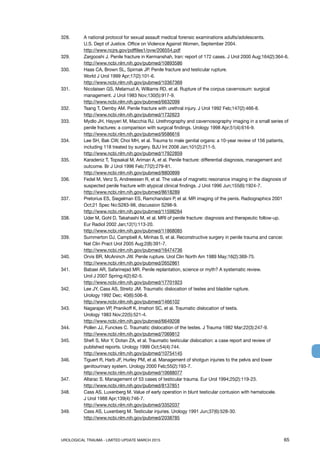 UROLOGICAL TRAUMA - LIMITED UPDATE MARCH 2015	 65
328. 	 A national protocol for sexual assault medical forensic examinations adults/adolescents.
U.S. Dept of Justice. Office on Violence Against Women, September 2004.
http://www.ncjrs.gov/pdffiles1/ovw/206554.pdf
329. 	 Zargooshi J. Penile fracture in Kermanshah, Iran: report of 172 cases. J Urol 2000 Aug;164(2):364-6.
http://www.ncbi.nlm.nih.gov/pubmed/10893586
330. 	 Haas CA, Brown SL, Spirnak JP. Penile fracture and testicular rupture.
World J Urol 1999 Apr;17(2):101-6.
http://www.ncbi.nlm.nih.gov/pubmed/10367369
331. 	 Nicolaisen GS, Melamud A, Williams RD, et al. Rupture of the corpus cavernosum: surgical
management. J Urol 1983 Nov;130(5):917-9.
http://www.ncbi.nlm.nih.gov/pubmed/6632099
332. 	 Tsang T, Demby AM. Penile fracture with urethral injury. J Urol 1992 Feb;147(2):466-8.
http://www.ncbi.nlm.nih.gov/pubmed/1732623
333. 	 Mydlo JH, Hayyeri M, Macchia RJ. Urethrography and cavernosography imaging in a small series of
penile fractures: a comparison with surgical findings. Urology 1998 Apr;51(4):616-9.
http://www.ncbi.nlm.nih.gov/pubmed/9586616
334. 	 Lee SH, Bak CW, Choi MH, et al. Trauma to male genital organs: a 10-year review of 156 patients,
including 118 treated by surgery. BJU Int 2008 Jan;101(2):211-5.
http://www.ncbi.nlm.nih.gov/pubmed/17922859
335. 	 Karadeniz T, Topsakal M, Ariman A, et al. Penile fracture: differential diagnosis, management and
outcome. Br J Urol 1996 Feb;77(2):279-81.
http://www.ncbi.nlm.nih.gov/pubmed/8800899
336. 	 Fedel M, Venz S, Andreessen R, et al. The value of magnetic resonance imaging in the diagnosis of
suspected penile fracture with atypical clinical findings. J Urol 1996 Jun;155(6):1924-7.
http://www.ncbi.nlm.nih.gov/pubmed/8618289
337. 	 Pretorius ES, Siegelman ES, Ramchandani P, et al. MR imaging of the penis. Radiographics 2001
Oct;21 Spec No:S283-98, discussion S298-9.
http://www.ncbi.nlm.nih.gov/pubmed/11598264
338. 	 Uder M, Gohl D, Takahashi M, et al. MRI of penile fracture: diagnosis and therapeutic follow-up.
Eur Radiol 2002 Jan;12(1):113-20.
http://www.ncbi.nlm.nih.gov/pubmed/11868085
339. 	 Summerton DJ, Campbell A, Minhas S, et al. Reconstructive surgery in penile trauma and cancer.
Nat Clin Pract Urol 2005 Aug;2(8):391-7.
http://www.ncbi.nlm.nih.gov/pubmed/16474736
340. 	 Orvis BR, McAninch JW. Penile rupture. Urol Clin North Am 1989 May;16(2):369-75.
http://www.ncbi.nlm.nih.gov/pubmed/2652861
341. 	 Babaei AR, Safarinejad MR. Penile replantation, science or myth? A systematic review.
Urol J 2007 Spring;4(2):62-5.
http://www.ncbi.nlm.nih.gov/pubmed/17701923
342. 	 Lee JY, Cass AS, Streitz JM. Traumatic dislocation of testes and bladder rupture.
Urology 1992 Dec; 40(6):506-8.
http://www.ncbi.nlm.nih.gov/pubmed/1466102
343. 	 Nagarajan VP, Pranikoff K, Imahori SC, et al. Traumatic dislocation of testis.
Urology 1983 Nov;22(5):521-4.
http://www.ncbi.nlm.nih.gov/pubmed/6649208
344. 	 Pollen JJ, Funckes C. Traumatic dislocation of the testes. J Trauma 1982 Mar;22(3):247-9.
http://www.ncbi.nlm.nih.gov/pubmed/7069812
345. 	 Shefi S, Mor Y, Dotan ZA, et al. Traumatic testicular dislocation: a case report and review of
published reports. Urology 1999 Oct;54(4):744.
http://www.ncbi.nlm.nih.gov/pubmed/10754145
346. 	 Tiguert R, Harb JF, Hurley PM, et al. Management of shotgun injuries to the pelvis and lower
genitourinary system. Urology 2000 Feb;55(2):193-7.
http://www.ncbi.nlm.nih.gov/pubmed/10688077
347. 	 Altarac S. Management of 53 cases of testicular trauma. Eur Urol 1994;25(2):119-23.
http://www.ncbi.nlm.nih.gov/pubmed/8137851
348. 	 Cass AS, Luxenberg M. Value of early operation in blunt testicular contusion with hematocele.
J Urol 1988 Apr;139(4):746-7.
http://www.ncbi.nlm.nih.gov/pubmed/3352037
349. 	 Cass AS, Luxenberg M. Testicular injuries. Urology 1991 Jun;37(6):528-30.
http://www.ncbi.nlm.nih.gov/pubmed/2038785
 