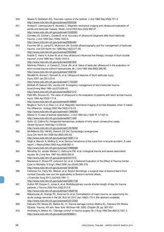 66	 UROLOGICAL TRAUMA - LIMITED UPDATE MARCH 2015
350. 	 Wasko R, Goldstein AG. Traumatic rupture of the testicle. J Urol 1966 May;95(5):721-3.
http://www.ncbi.nlm.nih.gov/pubmed/5935538
351.	 Andipa E, Liberopoulos K, Asvestis C. Magnetic resonance imaging and ultrasound evaluation of
penile and testicular masses. World J Urol 2004 Nov;22(5):382-91.
http://www.ncbi.nlm.nih.gov/pubmed/15300391
352.	 Corrales JG, Corbel L, Cipolla B, et al. Accuracy of ultrasound diagnosis after blunt testicular
trauma. J Urol 1993 Dec;150(6):1834-6.
http://www.ncbi.nlm.nih.gov/pubmed/8080482
353.	 Fournier GR Jr, Laing FC, McAninch JW. Scrotal ultrasonography and the management of testicular
trauma. Urol Clin North Am 1989 May;16(2):377-85.
http://www.ncbi.nlm.nih.gov/pubmed/2652862
354. 	 Kratzik C, Hainz A, Kuber W, et al. Has ultrasound influenced the therapy concept of blunt scrotal
trauma? J Urol 1989 Nov;142(5):1243-6.
http://www.ncbi.nlm.nih.gov/pubmed/2681835
355.	 Martinez-Piñeiro L Jr, Cerezo E, Cozar JM, et al. Value of testicular ultrasound in the evaluation of
blunt scrotal trauma without haematocele. Br J Urol 1992 Mar;69(3):286-90.
http://www.ncbi.nlm.nih.gov/pubmed/1568102
356.	 Micallef M, Ahmad I, Ramesh N, et al. Ultrasound features of blunt testicular injury.
Injury 2001 Jan;32(1):23-6.
http://www.ncbi.nlm.nih.gov/pubmed/11164397
357.	 Mulhall JP, Gabram SG, Jacobs LM. Emergency management of blunt testicular trauma.
Acad Emerg Med 1995 Jul;2(7):639-43.
http://www.ncbi.nlm.nih.gov/pubmed/8521212
358. 	 Patil MG, Onuora VC. The value of ultrasound in the evaluation of patients with blunt scrotal trauma.
Injury 1994 Apr;25(3):177-8.
http://www.ncbi.nlm.nih.gov/pubmed/8168890
359.	 Muglia V, Tucci S Jr, Elias J Jr, et al. Magnetic resonance imaging of scrotal diseases: when it makes
the difference. Urology 2002 Mar;59(3):419-23.
http://www.ncbi.nlm.nih.gov/pubmed/11880084
360. 	 Altarac S. A case of testicle replantation. J Urol 1993 Nov;150(5 Pt 1):1507-8.
http://www.ncbi.nlm.nih.gov/pubmed/8411440
361. 	 Sotto LS, Collins RJ. Perigenital Hematomas; analysis of forty-seven consecutive cases.
Obstet Gynecol 1958 Sep;13:259-63.
http://www.ncbi.nlm.nih.gov/pubmed/13578292
362.	 McWilliams GD, Hill MJ, Dietrich CS 3rd. Gynecologic emergencies.
Surg Clin North Am 2008 Apr;88(2):265-83.
http://www.ncbi.nlm.nih.gov/pubmed/18381113
363. 	 Virgili A, Bianchi A, Mollica G, et al. Serious hematoma of the vulva from a bicycle accident. A case
report. J Reprod Med 2000 Aug;45(8):662-4.
http://www.ncbi.nlm.nih.gov/pubmed/10986686
364.	 Monstrey SJ, vander Werken C, Debruyne FM, et al. Urological trauma and severe associated
injuries. Br J Urol Nov 1987 Nov;60(5):393-8.
http://www.ncbi.nlm.nih.gov/pubmed/3427315
365. 	 Mackenzie E, Rivara FP, Jurkovich GJ, et al. A National Evaluation of the Effect of Trauma-Center
Care on Mortality. N Engl J Med 2006 Jan;354(4):366-378.
http://www.ncbi.nlm.nih.gov/pubmed/16436768
366. 	 Catterson EJ, Carty MJ, Weaver, et al. Boston Bombings: a surgical view of lessons learnt from
combat Casualty care and the applicability to Boston’s terrorist attack.
J Craniofac Surg 2013 Jul;24(4):1061-7.
http://www.ncbi.nlm.nih.gov/pubmed/23851738
367. 	 Dutton RP, Cooper C, Jones A, et al. Multidisciplinary rounds shorten length of stay for trauma
patients. J Trauma 2003 Nov;55(5):913-9.
http://www.ncbi.nlm.nih.gov/pubmed/14608165
368. 	 Makanjuola JK, Grange PC, Kooiman G, et al. Centralisation of major trauma: an opportunity for
acute urology services in the UK. BJU Int 2012 Jan;109(2):173-4. [No abstract available]
http://www.ncbi.nlm.nih.gov/pubmed/22212283
369. 	 Feliciano DV, Moore EE, Mattox KL. In: Trauma damage control. Mattox KL, Feliciano DV, Moore
EE(eds). Trauma, 4th edn, New York: McGraw-Hill, 2000, Chapter 39, pp. 907-931.
370. 	 Hirshberg A, Mattox KL. ‘Damage control’ in trauma surgery. Br J Surg 1993 Dec;80(12):1501-2.
http://www.ncbi.nlm.nih.gov/pubmed/8298911
 