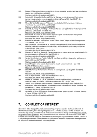 UROLOGICAL TRAUMA - LIMITED UPDATE MARCH 2015	 67
371. 	 Rignault DP. Recent progress in surgery for the victims of disaster, terrorism, and war--Introduction.
World J Surg 1992 Sep-Oct;16(5):885-7.
http://www.ncbi.nlm.nih.gov/pubmed/1462624
372. 	 Rotondo MF, Schwab CW, McGonigal MD, et al. ‘Damage control’: an approach for improved
survival in exsanguinating penetrating abdominal injury. J Trauma 1993 Sep;35(3):375-82.
http://www.ncbi.nlm.nih.gov/pubmed/8371295
373. 	 Mercer SJ, Whittle CL, Mahoney PF. Lessons from the battlefield: human factors in defence
anaesthesia. Br J Anaesth 2010 Jul;105(1):9-20.
http://www.ncbi.nlm.nih.gov/pubmed/20551025
374. 	 Holcomb JB, Helling TS, Hirshberg A. Military, civilian and rural application of the damage control
philosophy. Mil Med 2001 Jun;166(6):490-3.
http://www.ncbi.nlm.nih.gov/pubmed/11413725
375.	 Brandes SB, McAninch JW. Renal trauma: a practical guide to evaluation and management.
ScientificWorldJournal 2004 Jun;4 Suppl 1:31-40.
http://www.ncbi.nlm.nih.gov/pubmed/15349524
376.	 Hirshberg A, Mattox KL. Top Knife: the Art and Craft of Trauma Surgery. TFM Publishing Limited
2005, Chapter 7, pp. 107-112.
377.	 Best CD, Petrone P, Buscarini M, et al. Traumatic ureteral injuries: a single institution experience
validating the American Association for the Surgery of Trauma-Organ Injury Scale grading scale.
J Urol 2005 Apr;173(4):1202-5.
http://www.ncbi.nlm.nih.gov/pubmed/15758748
378. 	 Hirshberg A, Wall MJ Jr, Mattox KL. Planned reoperation for trauma: a two year experience with 124
consecutive patients. J Trauma 1994 Sep;37(3):365-9.
http://www.ncbi.nlm.nih.gov/pubmed/8083894
379.	 Van der Horst C, Martinez Portillio FJ, Seif C, et al. Male genital injury: diagnostics and treatment.
BJU Int 2004 May;93(7):927-30.
http://www.ncbi.nlm.nih.gov/pubmed/15142139
380. 	 Gross M. Rupture of the testicle: the importance of early surgical treatment. J Urol 1969
Feb;101(2):196. [No abstract available]
http://www.ncbi.nlm.nih.gov/pubmed/5765482
381. 	 Slater MS, Trunkey DD. Terrorism in America. An evolving threat. Arch Surg 1997 Oct;132(10):
1059-66.
http://www.ncbi.nlm.nih.gov/pubmed/9336502
382. 	 Caro D. Major disasters. Lancet 1974 Nov:30;2(7892):1309-10.
http://www.ncbi.nlm.nih.gov/pubmed/4139541
383. 	 Weighlt JA, Krantz BE, Ali J, et al. Advanced Trauma Life Support Student Course Manual.
American College of Surgeons Committee on Trauma, 6th edn. Chicago, 1997.
384. 	 Treating Injury and Illness arising on Military Operations. National Audit Office. February 2010.
385. 	 Frykberg ER. Medical management of disasters and mass casualties from terrorist bombings: how
can we cope? J Trauma 2002 Aug;53(2):201-12.
http://www.ncbi.nlm.nih.gov/pubmed/12169923
386. 	 Jacobs LM Jr, Ramp JM, Breay JM. An emergency medical system approach to disaster planning.
J Trauma 1979 Mar;19(3):157-62.
http://www.ncbi.nlm.nih.gov/pubmed/458880
7.	 CONFLICT OF INTEREST
All members of the Urological Trauma Guidelines working group have provided disclosure statements of
all relationships that they have that might be perceived as a potential source of a conflict of interest. This
information is publically accessible through the European Association of Urology website: http://www.uroweb.
org/guidelines/online-guidelines/. This guidelines document was developed with the financial support of the
European Association of Urology. No external sources of funding and support have been involved. The EAU is
a non-profit organisation and funding is limited to administrative assistance and travel and meeting expenses.
No honoraria or other reimbursements have been provided.
 