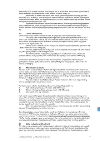 UROLOGICAL TRAUMA - LIMITED UPDATE MARCH 2015	 7
sixth leading cause of death worldwide, accounting for 10% of all mortalities. It accounts for approximately 5
million deaths each year worldwide and causes disability to millions more [5, 6].
	 About half of all deaths due to trauma are in people aged 15-45 years and in this age group it is
the leading cause of death [7]. Death from injury is twice as common in males than in females, especially from
motor vehicle accidents (MVAs) and interpersonal violence. Trauma is therefore a serious public health problem
with significant social and economic costs.
	 Significant variation exists in the causes and the effects of traumatic injuries between geographical
areas, and between low, middle, and high-income countries. It should be noted that alcohol and drug abuse
increase the rate of traumatic injuries by precipitating interpersonal violence, child and sexual abuse, and MVAs
[8].
3.1.1	 Genito-Urinary Trauma
Genito-urinary trauma is seen in both sexes and in all age groups, but is more common in males.
	 The kidney is the most commonly injured organ in the genito-urinary system and renal trauma is
seen in up to 5% of all trauma cases [9, 10], and in 10% of all abdominal trauma cases [11]. In MVAs, renal
trauma is seen after direct impact into the seatbelt or steering wheel (frontal crashes) or from body panel
intrusion in side-impact crashes [12].
	 Ureteral trauma is relatively rare and mainly due to iatrogenic injuries or penetrating gunshot wounds
– both in military and civilian settings [13].
	 Traumatic bladder injuries are usually due to blunt causes (MVA) and associated with pelvic fracture
[14], although may also be a result of iatrogenic trauma.
	 The anterior urethra is most commonly injured by blunt or “fall-astride” trauma, whereas the
posterior urethra is usually injured in pelvic fracture cases - the majority of which are seen in MVAs [15].
Genital trauma is much more common in males due to anatomical considerations and more frequent
participation in physical sports, violence and war-fighting. Of all genito-urinary injuries, 1/3-2/3 involve the
external genitalia [16].
3.2	 Classification of trauma
Traumatic injuries are classified by the World Health Organization (WHO) into intentional (either interpersonal
violence related, war-related or self-inflicted injuries), and unintentional injuries - mainly motor vehicle collisions,
falls, and other domestic accidents. Intentional trauma accounts for approximately half of the trauma-related
deaths worldwide [6]. A specific type of unintentional injury consists of iatrogenic injury which is created during
therapeutic- or diagnostic procedures by healthcare personnel.
	 Traumatic insults are classified according to the basic mechanism of the injury into penetrating
when an object pierces the skin, and blunt injuries.
Penetrating trauma is further classified according to the velocity of the projectile into:
1. 	 High-velocity projectiles (e.g. rifle bullets - 800-1000 m/sec);
2. 	 Medium-velocity projectiles (e.g handgun bullets - 200-300 m/sec);
3. 	 Low-velocity items (e.g. knife stab).
High-velocity weapons inflict greater damage because the bullets transmit large amounts of energy to the
tissues. They form a temporary expansive cavitation that immediately collapses and creates shear forces and
destruction in a much larger area then the projectile tract itself. Cavity formation disrupts tissue, ruptures blood
vessels and nerves, and may fracture bones away from the path of the missile. In lower velocity injuries, the
damage is usually confined to the track of the projectile.
	 Blast injury is a complex cause of trauma because it commonly includes both blunt and penetrating
trauma, and may also be accompanied by a burn injury.
Several classifications are used to describe the severity and the features of a traumatic injury. The most
common is the AAST (American Association for the Surgery of Trauma) injury scoring scale, which is widely
used in renal trauma (see the relevant section) http://www.aast.org/library/traumatools/injuryscoringscales.aspx
[17]. For the other urological organs, general practice is that injuries are described by their anatomical site and
severity (partial/complete) and the elaborated AAST tables were therefore omitted from these guidelines.
3.3	 Initial evaluation and treatment
The initial emergency assessment of the trauma patient is beyond the focus of these guidelines, and is usually
carried out by emergency medicine and trauma specialised personnel. The first priority is stabilisation of the
patient and treatment of associated life-threatening injuries. The initial treatment should include securing the
 