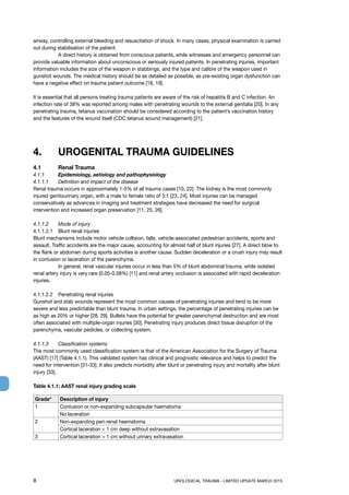 8	 UROLOGICAL TRAUMA - LIMITED UPDATE MARCH 2015
airway, controlling external bleeding and resuscitation of shock. In many cases, physical examination is carried
out during stabilisation of the patient.
	 A direct history is obtained from conscious patients, while witnesses and emergency personnel can
provide valuable information about unconscious or seriously injured patients. In penetrating injuries, important
information includes the size of the weapon in stabbings, and the type and calibre of the weapon used in
gunshot wounds. The medical history should be as detailed as possible, as pre-existing organ dysfunction can
have a negative effect on trauma patient outcome [18, 19].
It is essential that all persons treating trauma patients are aware of the risk of hepatitis B and C infection. An
infection rate of 38% was reported among males with penetrating wounds to the external genitalia [20]. In any
penetrating trauma, tetanus vaccination should be considered according to the patient’s vaccination history
and the features of the wound itself (CDC tetanus wound management) [21].
4.	 UROGENITAL TRAUMA GUIDELINES
4.1	 Renal Trauma
4.1.1	 Epidemiology, aetiology and pathophysiology
4.1.1.1	 Definition and impact of the disease
Renal trauma occurs in approximately 1-5% of all trauma cases [10, 22]. The kidney is the most commonly
injured genitourinary organ, with a male to female ratio of 3:1 [23, 24]. Most injuries can be managed
conservatively as advances in imaging and treatment strategies have decreased the need for surgical
intervention and increased organ preservation [11, 25, 26].
4.1.1.2 	 Mode of injury
4.1.1.2.1 	 Blunt renal injuries
Blunt mechanisms include motor vehicle collision, falls, vehicle-associated pedestrian accidents, sports and
assault. Traffic accidents are the major cause, accounting for almost half of blunt injuries [27]. A direct blow to
the flank or abdomen during sports activities is another cause. Sudden deceleration or a crush injury may result
in contusion or laceration of the parenchyma.
	 In general, renal vascular injuries occur in less than 5% of blunt abdominal trauma, while isolated
renal artery injury is very rare (0.05-0.08%) [11] and renal artery occlusion is associated with rapid deceleration
injuries.
4.1.1.2.2 	 Penetrating renal injuries
Gunshot and stab wounds represent the most common causes of penetrating injuries and tend to be more
severe and less predictable than blunt trauma. In urban settings, the percentage of penetrating injuries can be
as high as 20% or higher [28, 29]. Bullets have the potential for greater parenchymal destruction and are most
often associated with multiple-organ injuries [30]. Penetrating injury produces direct tissue disruption of the
parenchyma, vascular pedicles, or collecting system.
4.1.1.3	 Classification systems
The most commonly used classification system is that of the American Association for the Surgery of Trauma
(AAST) [17] (Table 4.1.1). This validated system has clinical and prognostic relevance and helps to predict the
need for intervention [31-33]. It also predicts morbidity after blunt or penetrating injury and mortality after blunt
injury [33].
Table 4.1.1: AAST renal injury grading scale
Grade* Description of injury
1 Contusion or non-expanding subcapsular haematoma
No laceration
2 Non-expanding peri-renal haematoma
Cortical laceration  1 cm deep without extravasation
3 Cortical laceration  1 cm without urinary extravasation
 