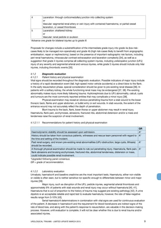 UROLOGICAL TRAUMA - LIMITED UPDATE MARCH 2015	 9
4 Laceration: through corticomedullary junction into collecting system
or
Vascular: segmental renal artery or vein injury with contained haematoma, or partial vessel
laceration, or vessel thrombosis
5 Laceration: shattered kidney
or
Vascular: renal pedicle or avulsion
*Advance one grade for bilateral injuries up to grade III.
Proposals for changes include a substratification of the intermediate grade injury into grade 4a (low-risk-
cases likely to be managed non-operatively) and grade 4b (high risk-cases likely to benefit from angiographic
embolisation, repair or nephrectomy), based on the presence of important radiographic risk factors, including
peri-renal haematoma, intravascular contrast extravasation and laceration complexity [34], as well as a
suggestion that grade 4 injuries comprise all collecting system injuries, including ureteropelvic junction (UPJ)
injury of any severity and segmental arterial and venous injuries, while grade 5 injuries should include only hilar
injuries, including thrombotic events [35].
4.1.2	 Diagnostic evaluation
4.1.2.1 	 Patient history and physical examination
Vital signs should be recorded throughout the diagnostic evaluation. Possible indicators of major injury include
a history of a rapid deceleration event (fall, high-speed motor vehicle accidents) or a direct blow to the flank.
In the early resuscitation phase, special consideration should be given to pre-existing renal disease [36]. In
patients with a solitary kidney, the whole functioning renal mass may be endangered [37, 38]. Pre-existing
abnormality makes injury more likely following trauma. Hydronephrosis due to UPJ abnormality, calculi, cysts
and tumours are the most commonly reported entities that may complicate a minor injury [38].
	 Physical examination may reveal an obvious penetrating trauma from a stab wound to the lower
thoracic back, flanks and upper abdomen, or bullet entry or exit wounds. In stab wounds, the extent of the
entrance wound may not accurately reflect the depth of penetration.
	 Blunt trauma to the back, flank, lower thorax or upper abdomen may result in renal injury.
Haematuria, flank pain, ecchymoses, abrasions, fractured ribs, abdominal distension and/or a mass and
tenderness raise the suspicion of renal involvement.
4.1.2.1.1	 Recommendations for patient history and physical examination
GR
Haemodynamic stability should be assessed upon admission. A*
History should be taken from conscious patients, witnesses and rescue team personnel with regard to
the time and setting of the incident.
A*
Past renal surgery, and known pre-existing renal abnormalities (UPJ obstruction, large cysts, lithiasis)
should be recorded.
A*
A thorough physical examination should be made to rule out penetrating injury. Haematuria, flank pain,
flank abrasions and bruising ecchymoses, fractured ribs, abdominal tenderness, distension or mass,
could indicate possible renal involvement.
A*
*Upgraded following panel consensus.
GR = grade of recommendation.
4.1.2.2 	 Laboratory evaluation
Urinalysis, haematocrit and baseline creatinine are the most important tests. Haematuria, either non-visible
or visible is often seen, but is neither sensitive nor specific enough to differentiate between minor and major
injuries [39].
	 Major injury, such as disruption of the UPJ, pedicle injuries, segmental arterial thrombosis and
approximately 9% of patients with stab wounds and renal injury may occur without haematuria [40, 41].
Haematuria that is out of proportion to the history of trauma may suggest pre-existing pathology [42]. A urine
dipstick is an acceptable reliable and rapid test to evaluate haematuria, however, the rate of false-negative
results range from 3-10% [43].
	 Serial haematocrit determinations in combination with vital signs are used for continuous evaluation
of the patient. A decrease in haematocrit and the requirement for blood transfusions are indirect signs of the
rate of blood loss, and along with the patient’s response to resuscitation, are valuable in the decision-making
process. However, until evaluation is complete, it will not be clear whether this is due to renal trauma and/or
associated injuries.
 