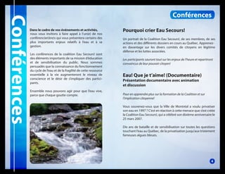 Conférences

Dans le cadre de vos événements et activités,
nous vous invitons à faire appel à l’un(e) de nos
conférencier(ère)s qui vous présentera certains des
plus importants enjeux relatifs à l’eau et à sa
gestion.
Les conférences de la coalition Eau Secours! sont
des éléments importants de sa mission d’éducation
et de sensibilisation du public. Nous sommes
persuadés que la connaissance du fonctionnement
du cycle de l’eau et de la fragilité de cette ressource
essentielle à la vie augmenteront le niveau de
conscience et le désir de s’impliquer des participants.
Ensemble nous pouvons agir pour que l’eau vive,
parce que chaque goutte compte.

Conférences
Pourquoi crier Eau Secours!
Un portrait de la Coalition Eau Secours!, de ses membres, de ses
actions et des différents dossiers en cours au Québec. Apprenezen davantage sur les divers comités de citoyens en légitime
défense et les luttes associées.
Les participants sauront tout sur les enjeux de l’heure et repartiront
convaincus de leur pouvoir citoyen!

Eau! Que je t’aime! (Documentaire)
Présentation documentaire avec animation
et discussion

Pour en apprendre plus sur la formation de la Coalition et sur
l’implication citoyenne!
Vous souvenez-vous que la Ville de Montréal a voulu privatiser
son eau en 1997 ? C’est en réaction à cette menace que s’est créée
la Coalition Eau Secours!, qui a célébré son dixième anniversaire le
25 mars 2007.
Dix ans de bataille et de sensibilisation sur toutes les questions
touchant l’eau au Québec, de la privatisation jusqu’aux tristement
fameuses algues bleues.

4

 