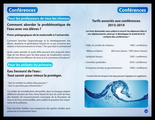 Conférences
Pour les professeurs de tous les niveaux
Comment aborder la problématique de
l’eau avec vos élèves ?
Pistes pédagogiques de la maternelle à l’université.
Comment favoriser l’apprentissage et le développement des
élèves, étudiants et générations futures en ce qui concerne leur
relation à l’environnement et à l’eau ? Par quoi faut-il commencer?
Quels sujets aborder et quels défis peuvent être proposés selon
l’âge de nos élèves pour les faire passer de l’exploration sensorielle (les sens) à la réflexion (le sens) et à la conscience (l’essence)?

Pour les enfants du primaire
Eau Secours! de l’eau :
Tout savoir pour mieux la protéger.

Conférences
Tarifs associés aux conférences
2013-2014
Les frais demandés nous aident à couvrir les dépenses liées à
nos déplacements, ainsi qu’ à développer le matériel et le
contenu des conférences.*
- OSBL et comités de citoyens :

100$ / conférence

- Milieux scolaires :

60$ (une classe) / 100$ (deux classes)

- Syndicats locaux :

150$ / conférence

- Centrales syndicales :

250$ / conférence

- Entreprises privées et gouvernement :

500$ / conférence

* Certains frais de transport et de repas peuvent s’appliquer en supplément.

- Sais-tu combien tu utilises d’eau par jour ?
- Sais-tu quoi faire pour l’économiser ?
Cet atelier de sensibilisation démystifie, dans un langage adapté,
différents dossiers de l’eau. Nous faisons le tour du cycle de l’eau,
des facettes de l’assainissement municipal, de la fluoration de
l’eau et de l’eau embouteillée, sans oublier la question très importante de la pollution.
Pour terminer l’atelier, nous proposons des gestes simples pour
préserver et économiser l’eau !

12

 