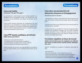 Formations

Formations
L’eau mal traitée

L’eau dans une perspective de
démarche citoyenne et d’engagement

Les participants à cette formation seront d’abord appellés à se
familiariser avec le vocabulaire suivant : eau blanche, eau noire,
eau bleue, eau de distribution, eau d’égout, eau pluviale, eau de
surverse, etc.

Exemples de mises en situation :

Comment ? Par qui ? Par quoi ?

Il sera ensuite question d’examiner les conséquences des eaux
mal traitées sur les populations, les nappes d’eau souterraines, la
faune et la végétation. Le groupe sera finalement appellé à chercher des solutions viables à partir de mises en situation pratiques
et de recommandations d’Eau Secours!

L’eau PPP (payée, publique, privatisée)

- L’été approche, et même si notre Ministre de l’Environnement veut
tenter de minimiser le phénomène des algues bleues, elles apparaîtront !
- L’eau de votre rivière ou cours d’eau brunit et sent mauvais après une
pluie abondante... Que faire ?
Comment faire face aux problèmes ? Comment s’organiser collectivement pour remplacer la grogne par une action citoyenne
créatrice et positive ? L’eau en démarche citoyenne se veut un
exemple de coopération pour nous redonner l’usage et la fierté
de nos innombrables plans d’eau !

Belle, bonne, pas chère ?

- Payons-nous notre juste tribut à l’eau ?
- Le compteur d’eau est-il une solution au problème ?
- L’eau doit-elle être considérée comme un bien collectif ?
- Et si la privatisation ne tenait pas ses promesses ?
Autant de points de vue que nous approfondirons ensemble au
cours de cette formation, avec la méthode d’intervention par les
pairs.

Formation régulière en lieux de travail
Atelier de formation pour les employés qui utilisent
l’eau dans le cadre de leur travail (usines, alimentation, etc.)
Objectif : Sensibiliser les employés à l’utilisation rationnelle de
l’eau.
- D’où vient l’eau ?
- Revue du cycle de l’eau : rien ne se perd, rien ne se crée.
- Qu’est ce qui pollue l’eau ? Trois grandes sources de pollution.
- L’importance de conserver l’eau et de préserver sa qualité.
- Solutions pour éviter le gaspillage de l’eau et sa dégradation.

16

 