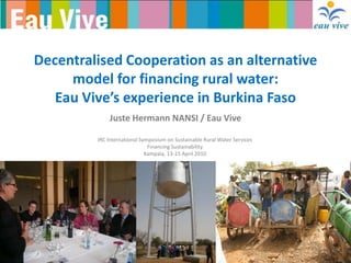 Decentralised Cooperation as an alternative
     model for financing rural water:
   Eau Vive’s experience in Burkina Faso
             Juste Hermann NANSI / Eau Vive

         IRC International Symposium on Sustainable Rural Water Services
                              Financing Sustainability
                             Kampala, 13-15 April 2010
 