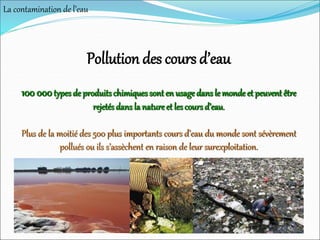 Pollution des cours d’eau
100 000types de produits chimiques sont en usagedans le mondeet peuvent être
rejetés dans la natureet les cours d’eau.
Plus de la moitié des 500 plus importants cours d’eau du monde sont sévèrement
pollués ou ils s’assèchent en raison de leur surexploitation.
La contamination de l’eau
 