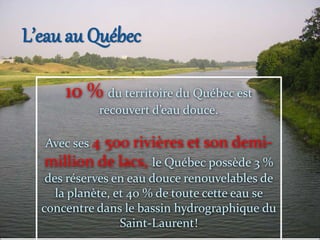 L’eau au Québec
10 % du territoire du Québec est
recouvert d’eau douce.
Avec ses 4 500 rivières et son demi-
million de lacs, le Québec possède 3 %
des réserves en eau douce renouvelables de
la planète, et 40 % de toute cette eau se
concentre dans le bassin hydrographique du
Saint-Laurent!
 