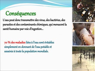 Conséquences
L’eaupeut donctransmettre des virus, des bactéries, des
parasites et des contaminantschimiques, qui menacentla
santéhumaine par voie d’ingestion…
70 % des maladies liées à l’eausont évitables
simplement en donnant de l’eaupotableet
assainie à toute la population mondiale.
 