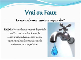 Vrai ou Faux
L’eau est-elle une ressource inépuisable?
FAUX! Alors que l’eau douce est disponible
sur Terre en quantité limitée, la
consommation d’eau dans le monde
augmente deux fois plus vite que la
croissance de la population.
 