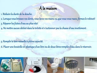 1. Réduire la durée de la douche.
2. Lorsque vousbrossez vos dents, vous lavez vos mains ou que vous vousrasez, fermez le robinet!
3. Réparer lesfuites d'eauau plusvite!
4. Ne mettre aucun déchet dans la toilette et n’actionner pas la chasse d’eauinutilement .
5. Remplirle lave-vaisselleà pleinecapacité.
6. Placer une bouteille en plastique d'un litre ou de deuxlitres remplie d'eaudans le réservoir.
À la maison
 