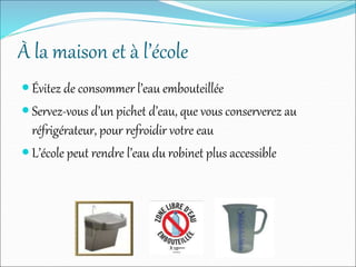 À la maison et à l’école
 Évitez de consommer l’eau embouteillée
 Servez-vous d’un pichet d’eau, que vous conserverez au
réfrigérateur, pour refroidir votre eau
 L’école peut rendre l’eau du robinet plus accessible
 