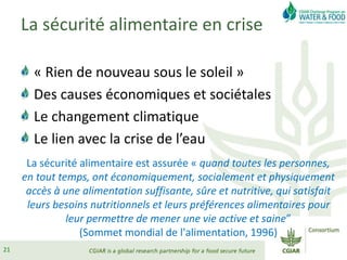 La sécurité alimentaire en crise
« Rien de nouveau sous le soleil »
Des causes économiques et sociétales
Le changement climatique
Le lien avec la crise de l’eau
La sécurité alimentaire est assurée « quand toutes les personnes,
en tout temps, ont économiquement, socialement et physiquement
accès à une alimentation suffisante, sûre et nutritive, qui satisfait
leurs besoins nutritionnels et leurs préférences alimentaires pour
leur permettre de mener une vie active et saine”
(Sommet mondial de l'alimentation, 1996)
21
 