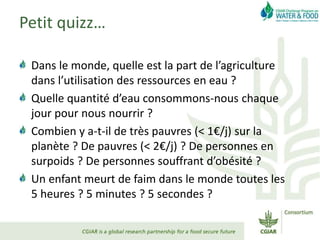 Petit quizz…
Dans le monde, quelle est la part de l’agriculture
dans l’utilisation des ressources en eau ?
Quelle quantité d’eau consommons-nous chaque
jour pour nous nourrir ?
Combien y a-t-il de très pauvres (< 1€/j) sur la
planète ? De pauvres (< 2€/j) ? De personnes en
surpoids ? De personnes souffrant d’obésité ?
Un enfant meurt de faim dans le monde toutes les
5 heures ? 5 minutes ? 5 secondes ?
 
