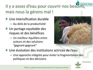Il y a assez d’eau pour couvrir nos besoins,
mais nous la gérons mal !
Une intensification durable
– Au-delà de la productivité
Un partage equitable des
risques et des bénéfices
– Un meilleur équilibre entre
acteurs et des solutions
“gagnant-gagnant”
Une évolution des institutions actrices de l’eau
– Une approche intégrée pour éviter la fragmentation des
politiques et des décisions
 