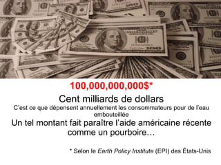 100,000,000,000$* Cent milliards de dollars C’est ce que dépensent annuellement les consommateurs pour de l’eau embouteillée Un tel montant fait paraître l’aide américaine récente comme un pourboire… * Selon le  Earth Policy Institute  (EPI) des États-Unis 