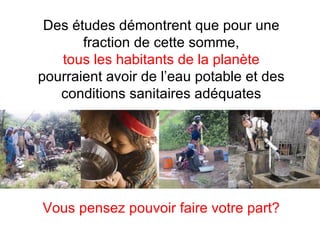 Vous pensez pouvoir faire votre part? Des études démontrent que pour une fraction de cette somme, tous les habitants de la planète pourraient avoir de l’eau potable et des conditions sanitaires adéquates 